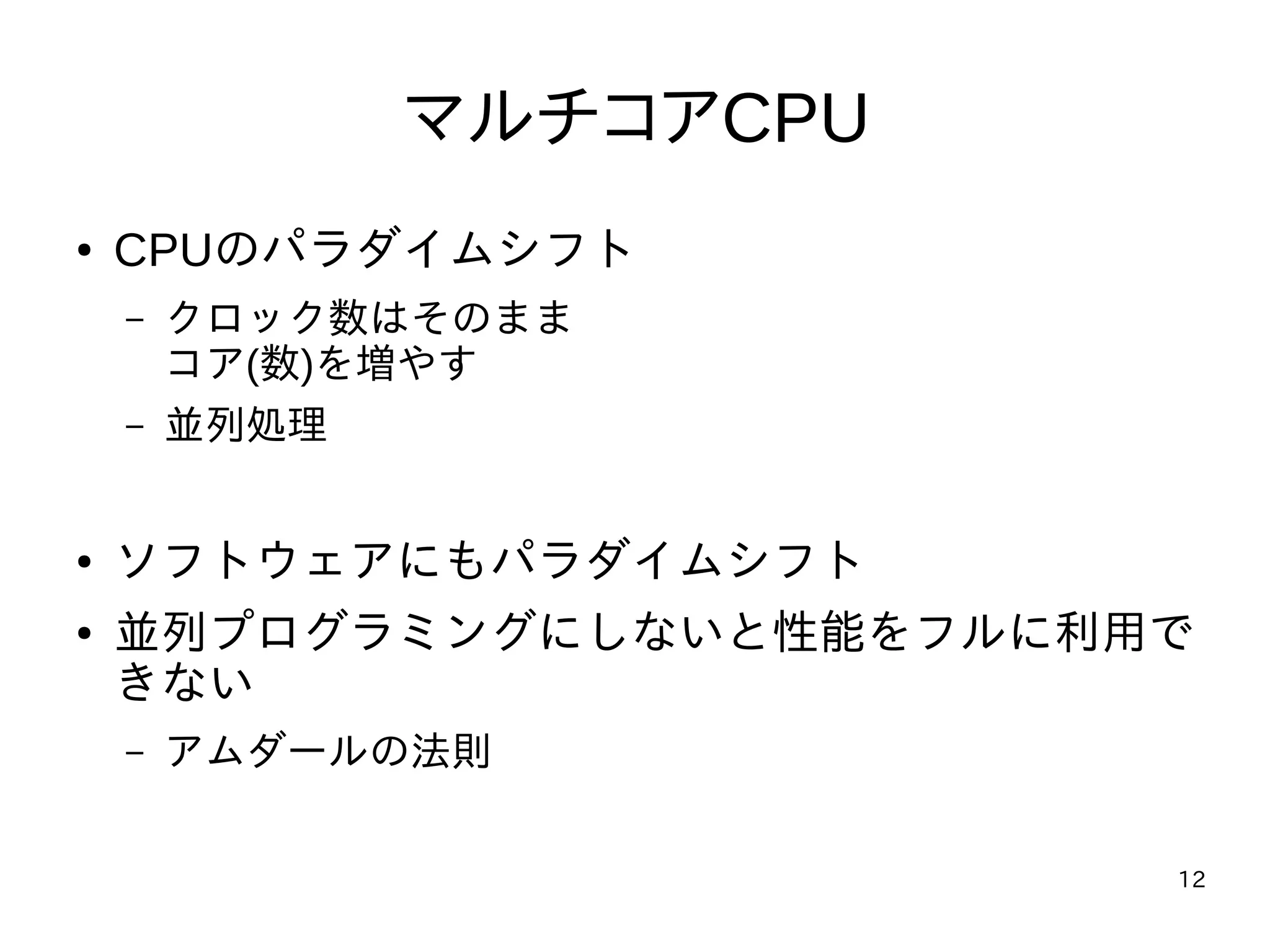 12
マルチコアCPU
● CPUのパラダイムシフト
– クロック数はそのまま
コア(数)を増やす
– 並列処理
● ソフトウェアにもパラダイムシフト
● 並列プログラミングにしないと性能をフルに利用で
きない
– アムダールの法則
 