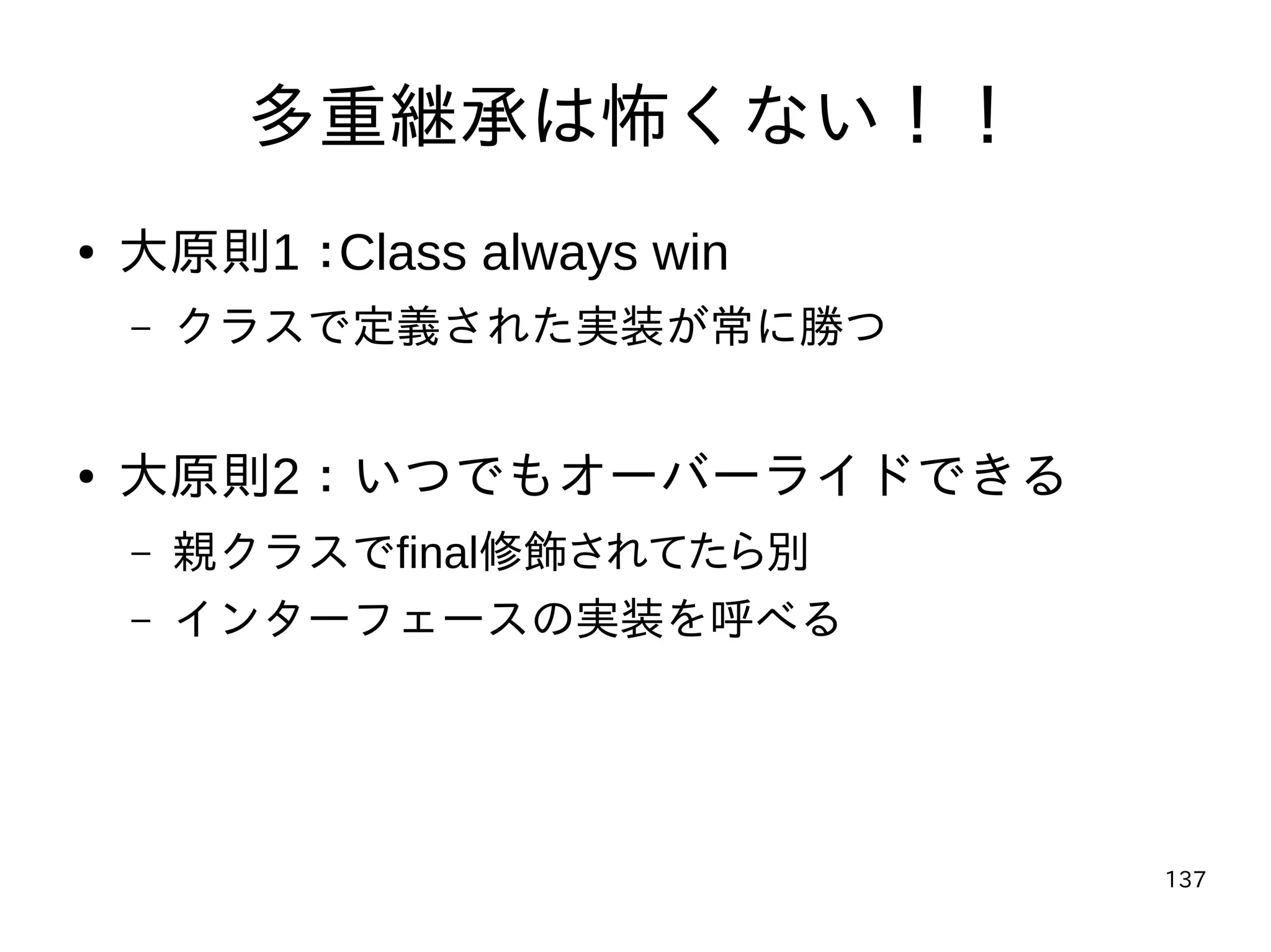 137
多重継承は怖くない！！
● 大原則1：Class always win
– クラスで定義された実装が常に勝つ
● 大原則2：いつでもオーバーライドできる
– 親クラスでfinal修飾されてたら別
– インターフェースの実装を呼べる
 