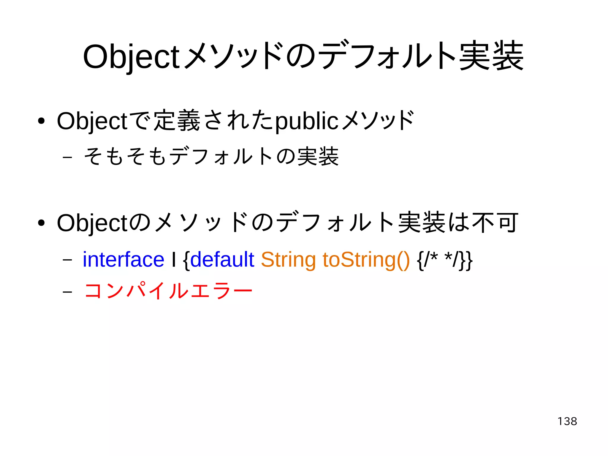 138
Objectメソッドのデフォルト実装
● Objectで定義されたpublicメソッド
– そもそもデフォルトの実装
● Objectのメソッドのデフォルト実装は不可
– interface I {default String toString() {/* */}}
– コンパイルエラー
 
