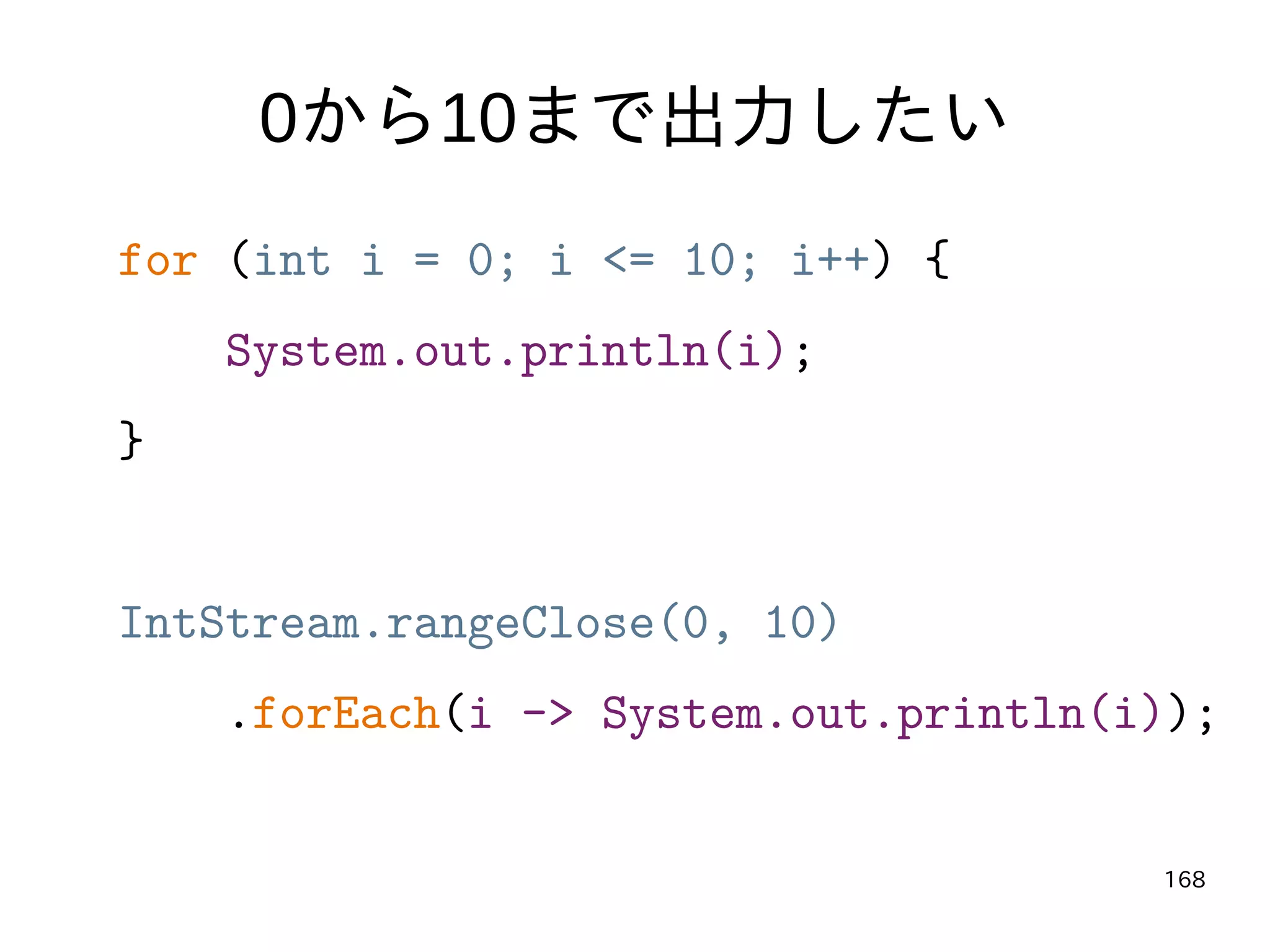 168
0から10まで出力したい
for (int i = 0; i <= 10; i++) {
System.out.println(i);
}
IntStream.rangeClose(0, 10)
.forEach(i -> System.out.println(i));
 