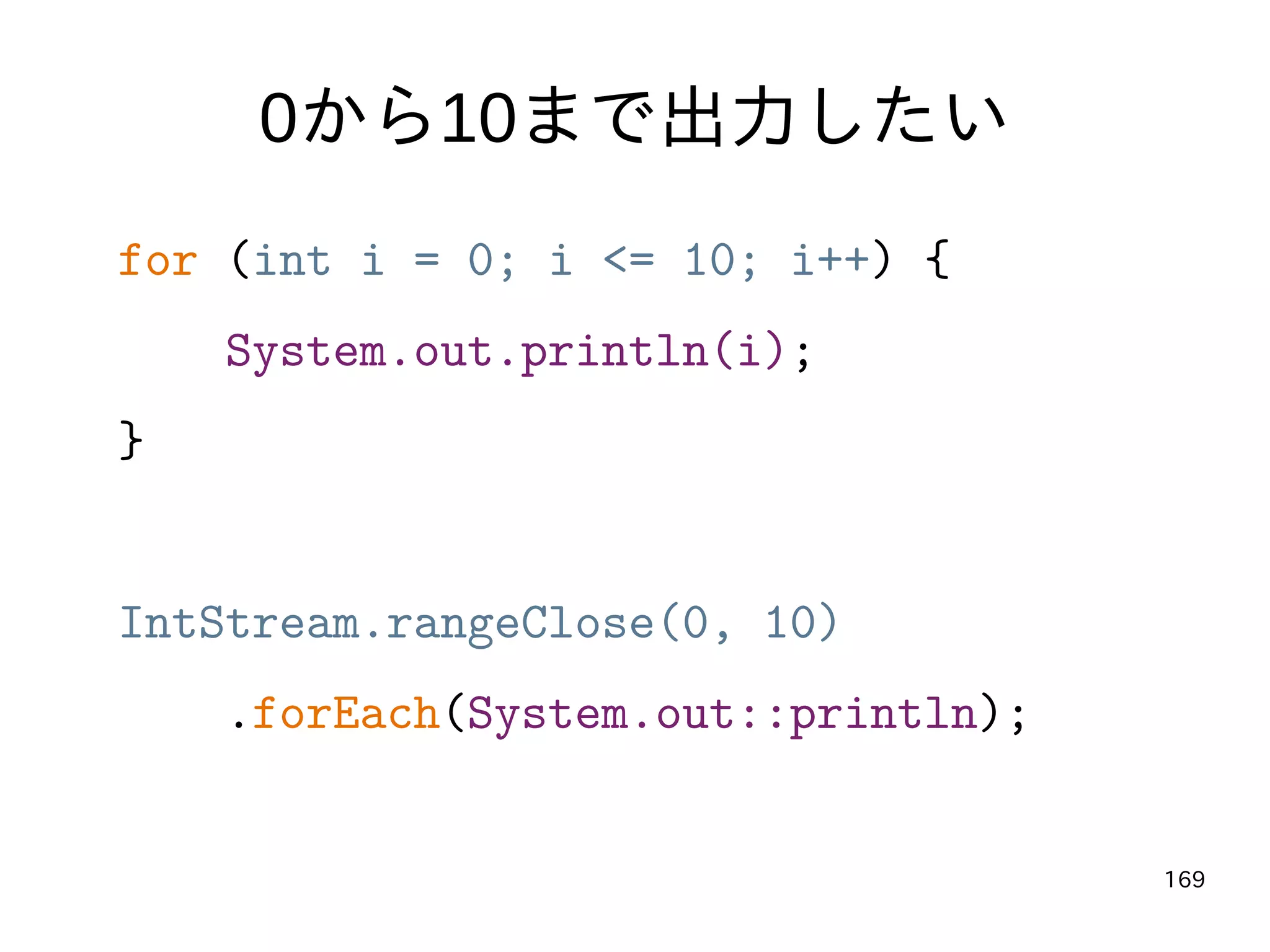 169
0から10まで出力したい
for (int i = 0; i <= 10; i++) {
System.out.println(i);
}
IntStream.rangeClose(0, 10)
.forEach(System.out::println);
 