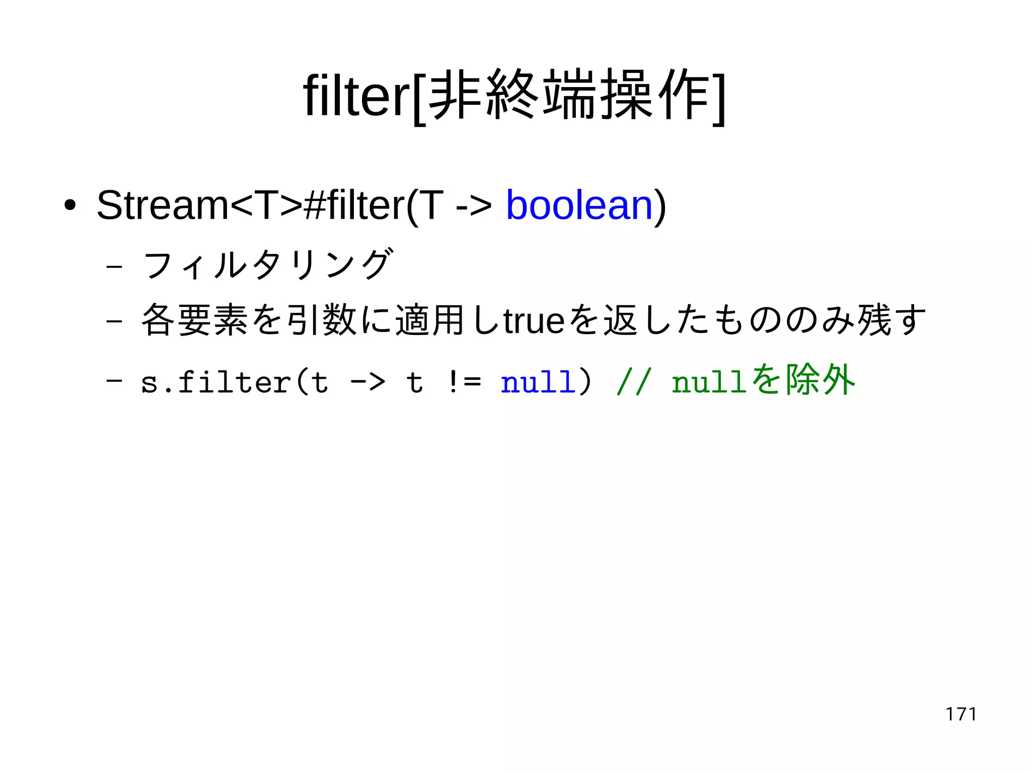 171
filter[非終端操作]
● Stream<T>#filter(T -> boolean)
– フィルタリング
– 各要素を引数に適用しtrueを返したもののみ残す
– s.filter(t -> t != null) // nullを除外
 