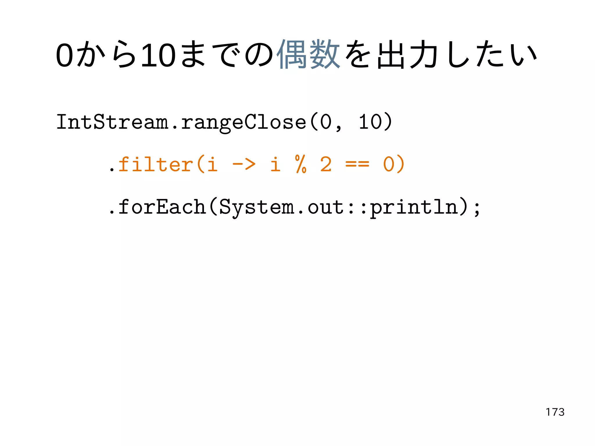 173
0から10までの偶数を出力したい
IntStream.rangeClose(0, 10)
.filter(i -> i % 2 == 0)
.forEach(System.out::println);
 
