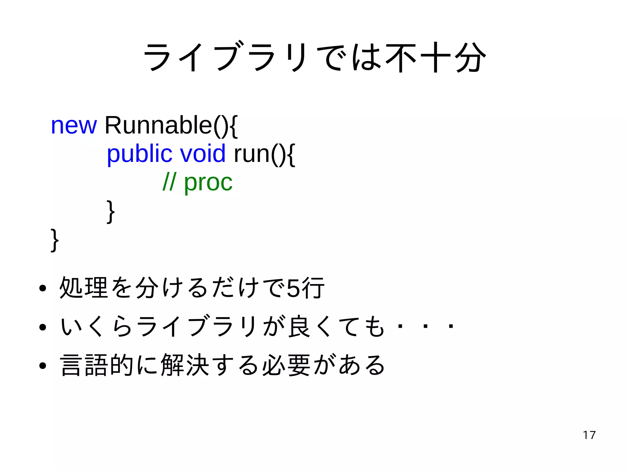 17
ライブラリでは不十分
new Runnable(){
public void run(){
// proc
}
}
● 処理を分けるだけで5行
● いくらライブラリが良くても・・・
● 言語的に解決する必要がある
 