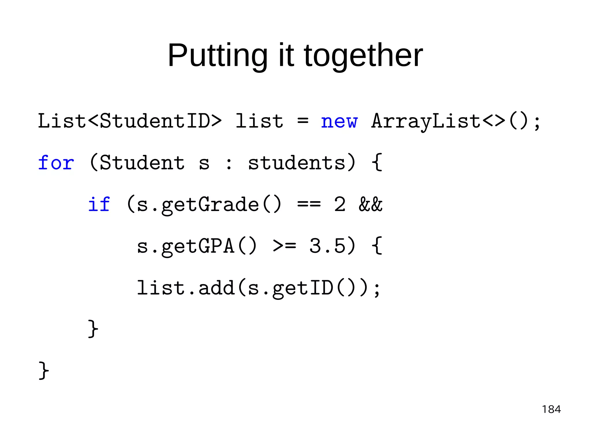 184
Putting it together
List<StudentID> list = new ArrayList<>();
for (Student s : students) {
if (s.getGrade() == 2 &&
s.getGPA() >= 3.5) {
list.add(s.getID());
}
}
 