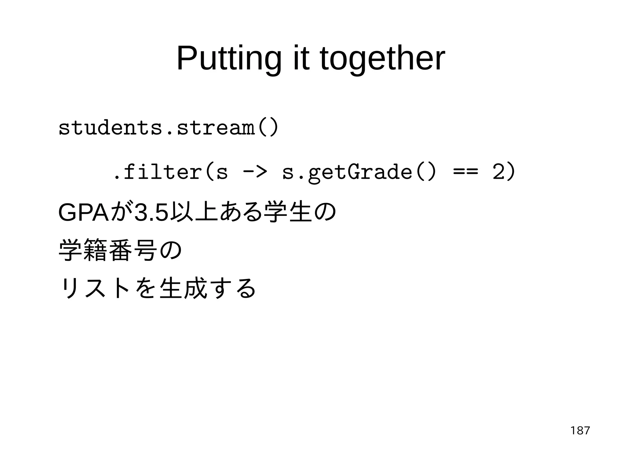 187
Putting it together
students.stream()
.filter(s -> s.getGrade() == 2)
GPAが3.5以上ある学生の
学籍番号の
リストを生成する
 