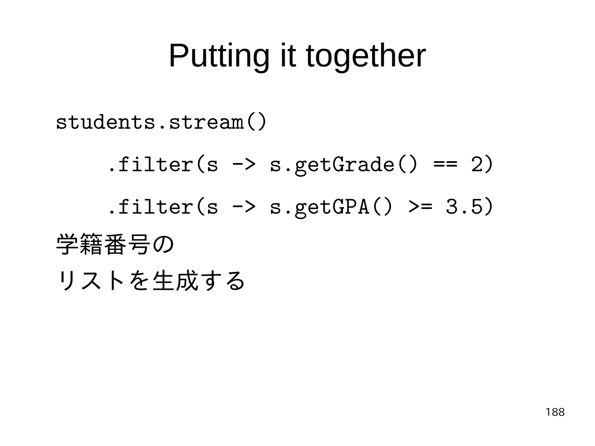188
Putting it together
students.stream()
.filter(s -> s.getGrade() == 2)
.filter(s -> s.getGPA() >= 3.5)
学籍番号の
リストを生成する
 