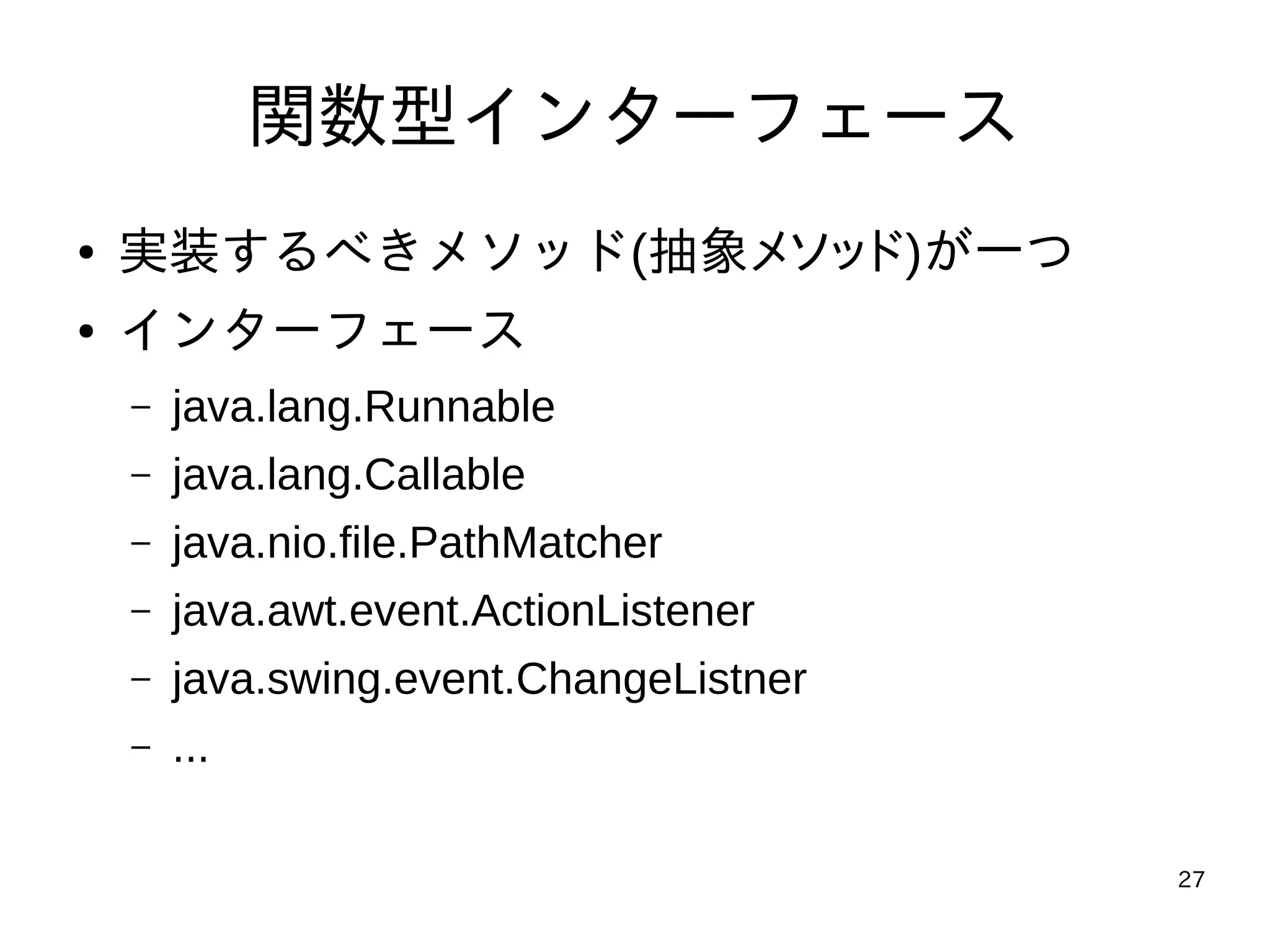 27
関数型インターフェース
● 実装するべきメソッド(抽象メソッド)が一つ
● インターフェース
– java.lang.Runnable
– java.lang.Callable
– java.nio.file.PathMatcher
– java.awt.event.ActionListener
– java.swing.event.ChangeListner
– ...
 