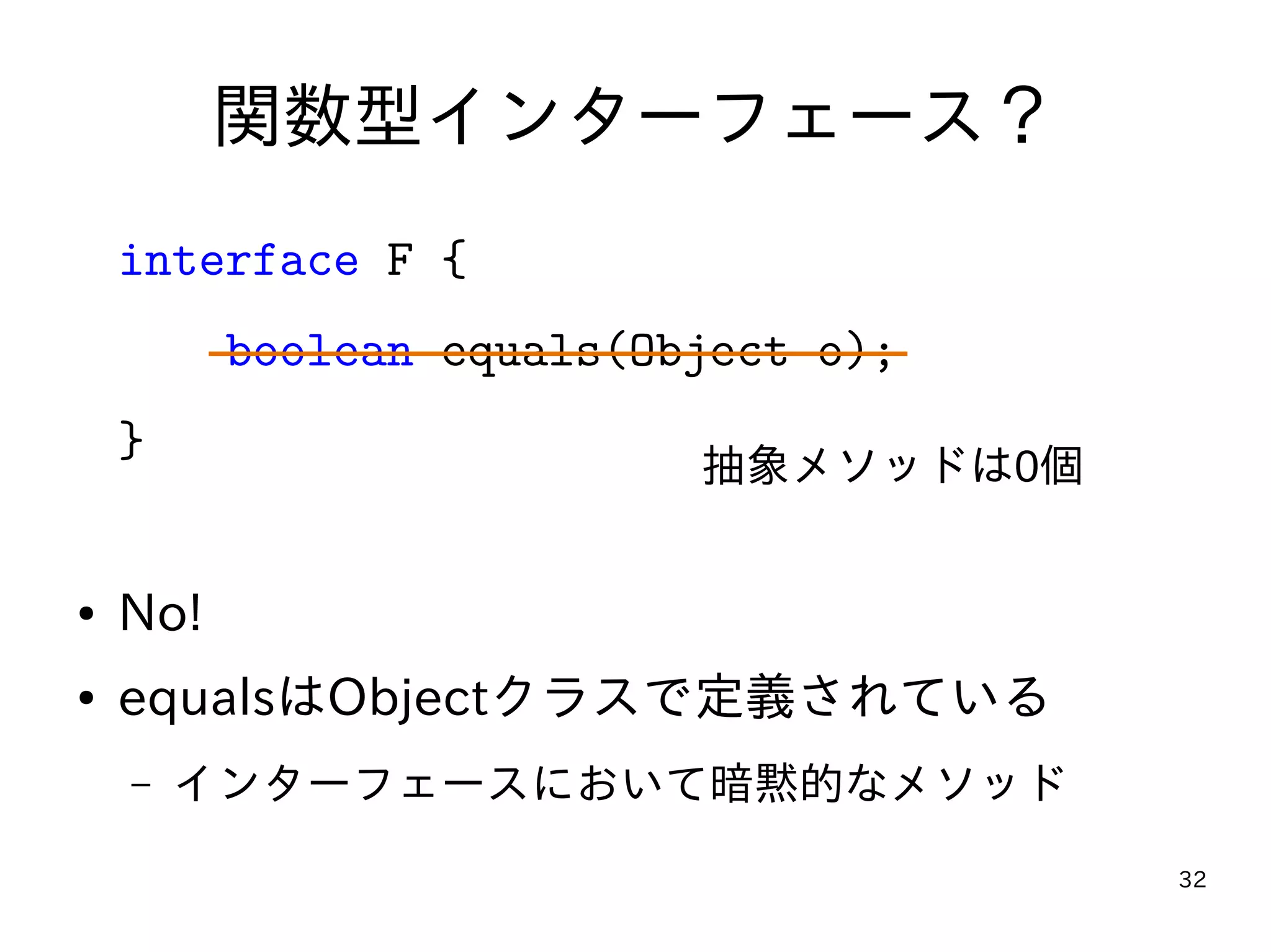 32
関数型インターフェース？
interface F {
boolean equals(Object o);
}
● No!
● equalsはObjectクラスで定義されている
– インターフェースにおいて暗黙的なメソッド
抽象メソッドは0個
 