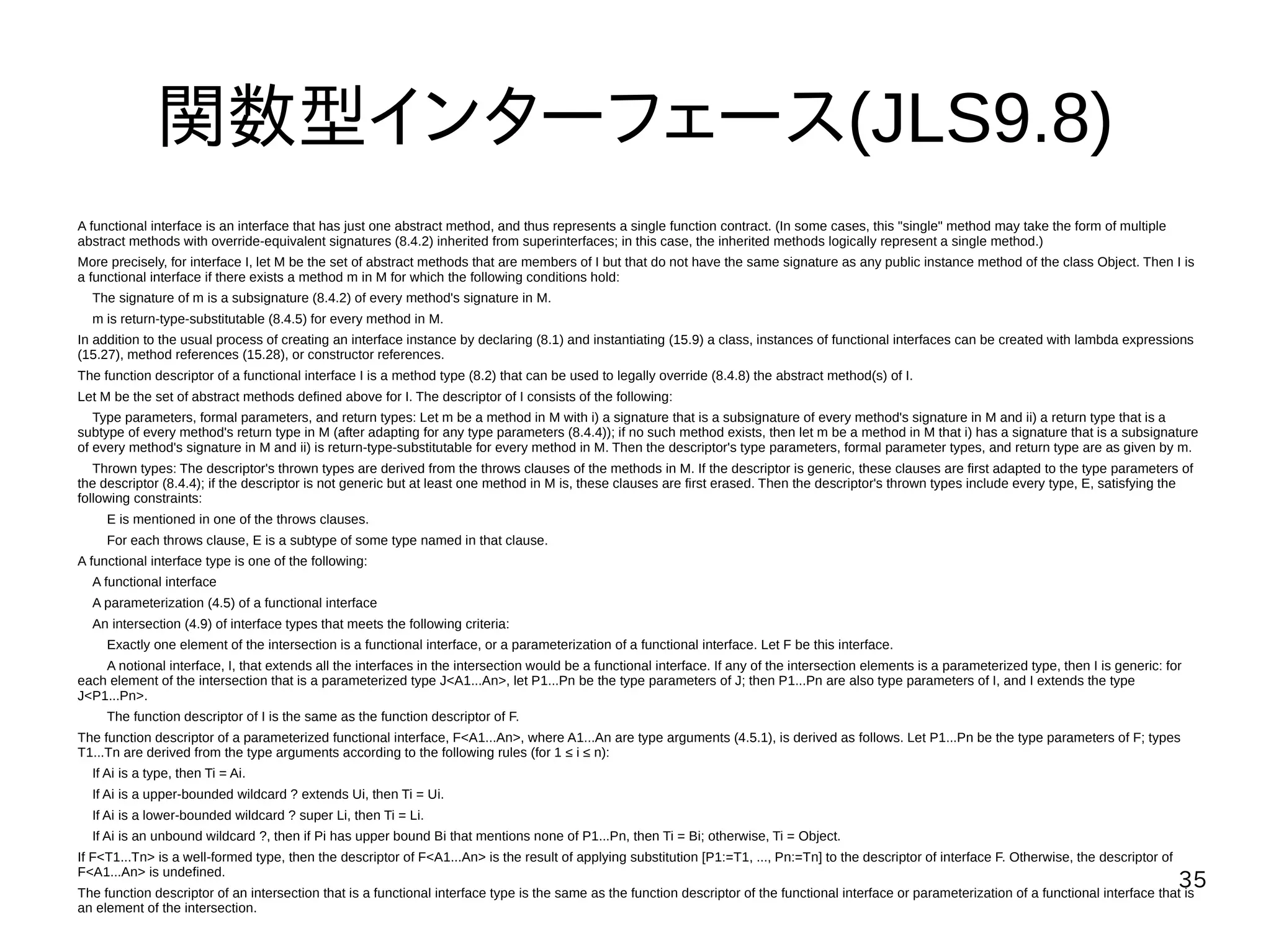35
関数型インターフェース(JLS9.8)
A functional interface is an interface that has just one abstract method, and thus represents a single function contract. (In some cases, this "single" method may take the form of multiple
abstract methods with override-equivalent signatures (8.4.2) inherited from superinterfaces; in this case, the inherited methods logically represent a single method.)
More precisely, for interface I, let M be the set of abstract methods that are members of I but that do not have the same signature as any public instance method of the class Object. Then I is
a functional interface if there exists a method m in M for which the following conditions hold:
The signature of m is a subsignature (8.4.2) of every method's signature in M.
m is return-type-substitutable (8.4.5) for every method in M.
In addition to the usual process of creating an interface instance by declaring (8.1) and instantiating (15.9) a class, instances of functional interfaces can be created with lambda expressions
(15.27), method references (15.28), or constructor references.
The function descriptor of a functional interface I is a method type (8.2) that can be used to legally override (8.4.8) the abstract method(s) of I.
Let M be the set of abstract methods defined above for I. The descriptor of I consists of the following:
Type parameters, formal parameters, and return types: Let m be a method in M with i) a signature that is a subsignature of every method's signature in M and ii) a return type that is a
subtype of every method's return type in M (after adapting for any type parameters (8.4.4)); if no such method exists, then let m be a method in M that i) has a signature that is a subsignature
of every method's signature in M and ii) is return-type-substitutable for every method in M. Then the descriptor's type parameters, formal parameter types, and return type are as given by m.
Thrown types: The descriptor's thrown types are derived from the throws clauses of the methods in M. If the descriptor is generic, these clauses are first adapted to the type parameters of
the descriptor (8.4.4); if the descriptor is not generic but at least one method in M is, these clauses are first erased. Then the descriptor's thrown types include every type, E, satisfying the
following constraints:
E is mentioned in one of the throws clauses.
For each throws clause, E is a subtype of some type named in that clause.
A functional interface type is one of the following:
A functional interface
A parameterization (4.5) of a functional interface
An intersection (4.9) of interface types that meets the following criteria:
Exactly one element of the intersection is a functional interface, or a parameterization of a functional interface. Let F be this interface.
A notional interface, I, that extends all the interfaces in the intersection would be a functional interface. If any of the intersection elements is a parameterized type, then I is generic: for
each element of the intersection that is a parameterized type J<A1...An>, let P1...Pn be the type parameters of J; then P1...Pn are also type parameters of I, and I extends the type
J<P1...Pn>.
The function descriptor of I is the same as the function descriptor of F.
The function descriptor of a parameterized functional interface, F<A1...An>, where A1...An are type arguments (4.5.1), is derived as follows. Let P1...Pn be the type parameters of F; types
T1...Tn are derived from the type arguments according to the following rules (for 1 ≤ i ≤ n):
If Ai is a type, then Ti = Ai.
If Ai is a upper-bounded wildcard ? extends Ui, then Ti = Ui.
If Ai is a lower-bounded wildcard ? super Li, then Ti = Li.
If Ai is an unbound wildcard ?, then if Pi has upper bound Bi that mentions none of P1...Pn, then Ti = Bi; otherwise, Ti = Object.
If F<T1...Tn> is a well-formed type, then the descriptor of F<A1...An> is the result of applying substitution [P1:=T1, ..., Pn:=Tn] to the descriptor of interface F. Otherwise, the descriptor of
F<A1...An> is undefined.
The function descriptor of an intersection that is a functional interface type is the same as the function descriptor of the functional interface or parameterization of a functional interface that is
an element of the intersection.
 