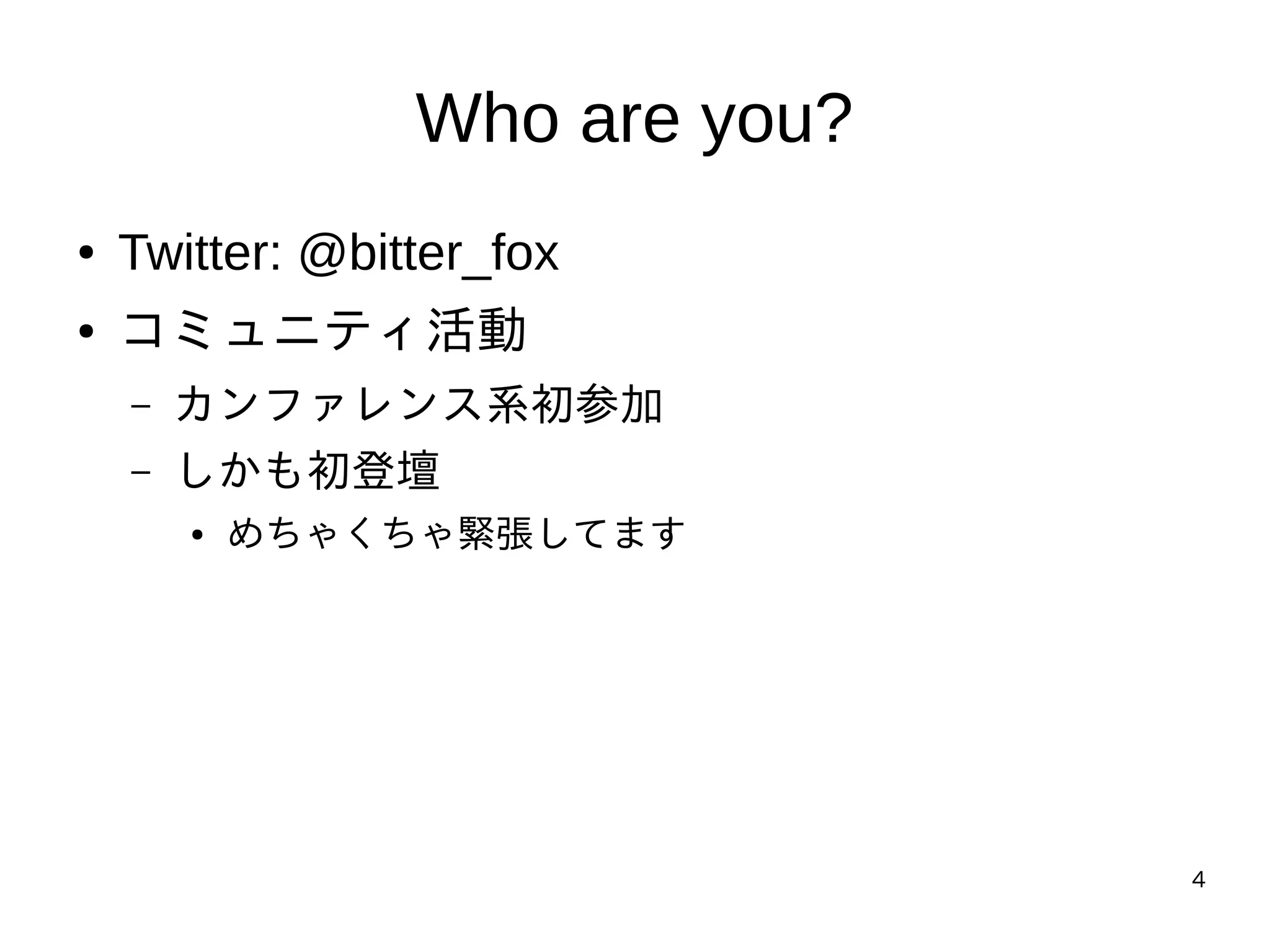 4
Who are you?
● Twitter: @bitter_fox
● コミュニティ活動
– カンファレンス系初参加
– しかも初登壇
● めちゃくちゃ緊張してます
 