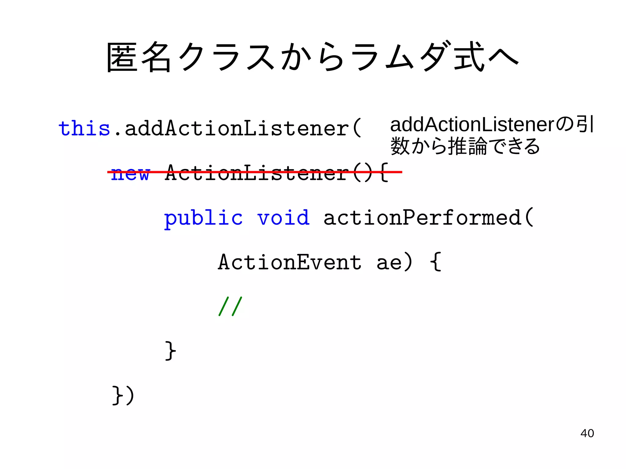 40
匿名クラスからラムダ式へ
this.addActionListener(
new ActionListener(){
public void actionPerformed(
ActionEvent ae) {
//
}
})
addActionListenerの引
数から推論できる
 