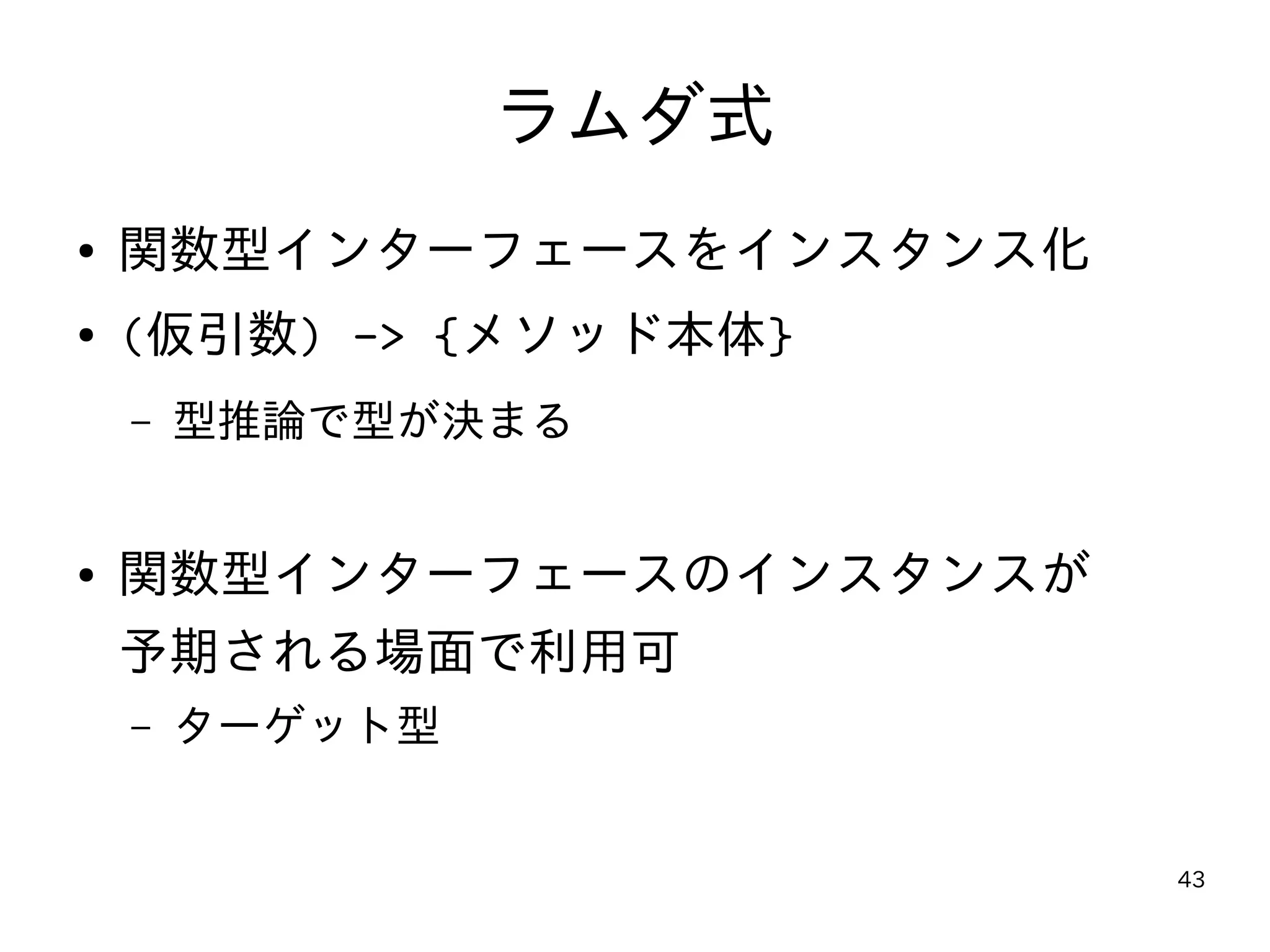 43
ラムダ式
● 関数型インターフェースをインスタンス化
● (仮引数) -> {メソッド本体}
– 型推論で型が決まる
● 関数型インターフェースのインスタンスが
予期される場面で利用可
– ターゲット型
 