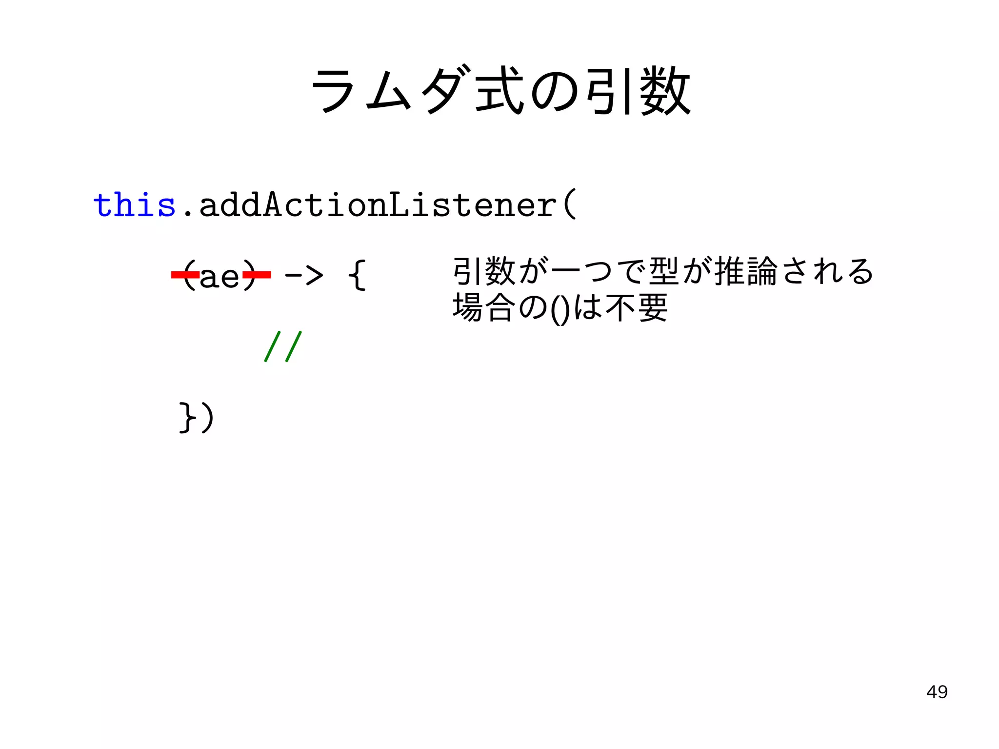 49
ラムダ式の引数
this.addActionListener(
(ae) -> {
//
})
引数が一つで型が推論される
場合の()は不要
 