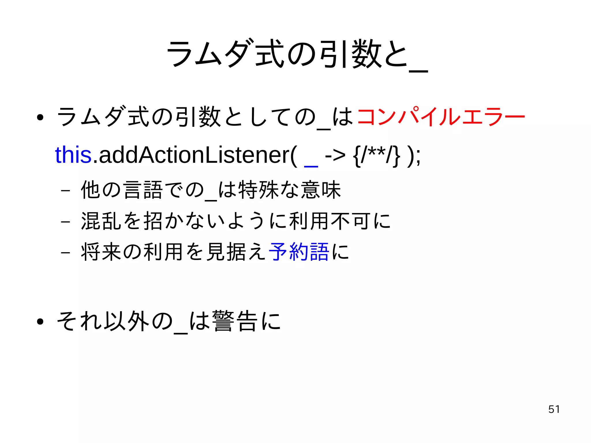 51
ラムダ式の引数と_
● ラムダ式の引数としての_はコンパイルエラー
this.addActionListener( _ -> {/**/} );
– 他の言語での_は特殊な意味
– 混乱を招かないように利用不可に
– 将来の利用を見据え予約語に
● それ以外の_は警告に
 