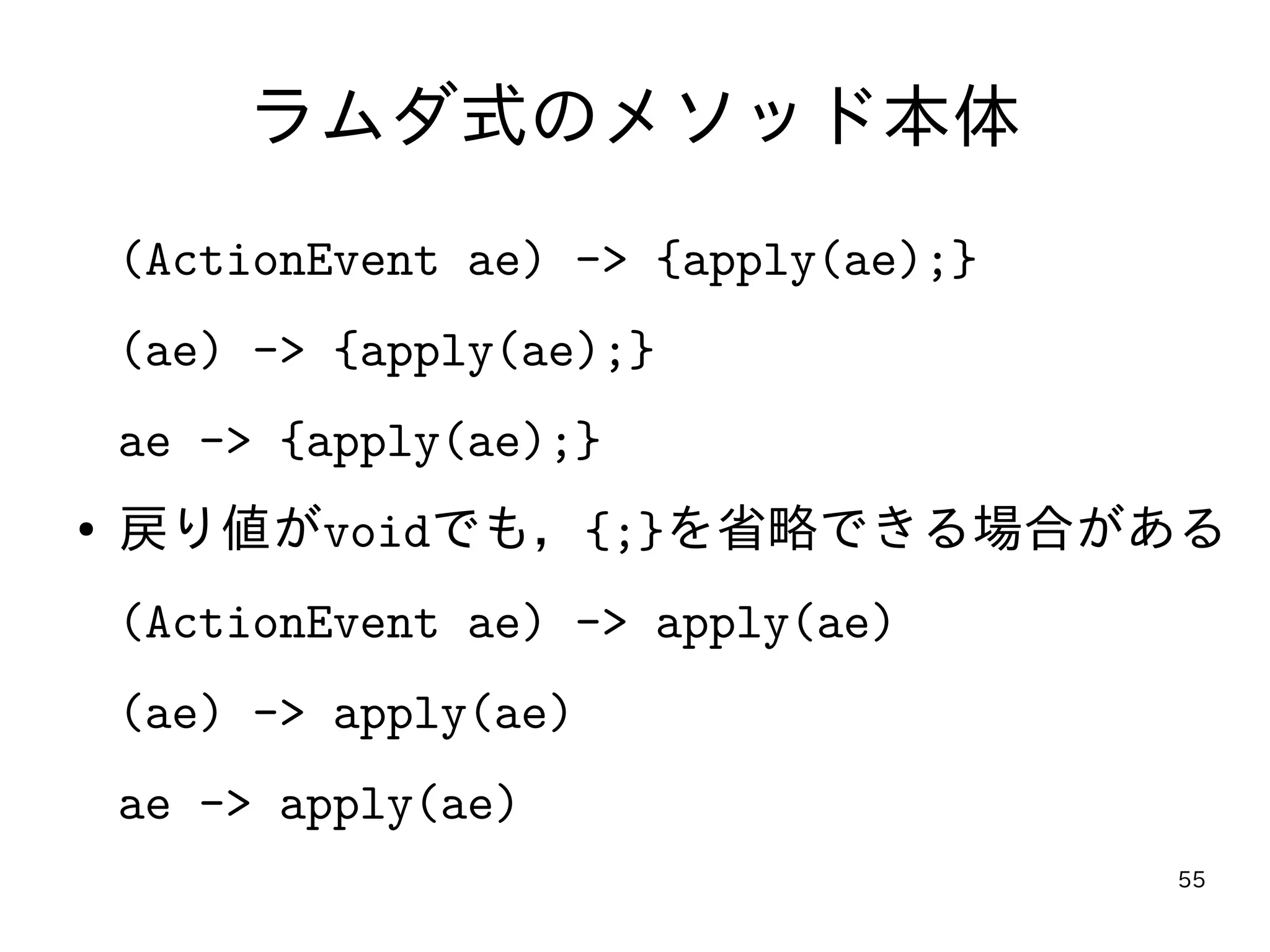 55
ラムダ式のメソッド本体
(ActionEvent ae) -> {apply(ae);}
(ae) -> {apply(ae);}
ae -> {apply(ae);}
● 戻り値がvoidでも，{;}を省略できる場合がある
(ActionEvent ae) -> apply(ae)
(ae) -> apply(ae)
ae -> apply(ae)
 