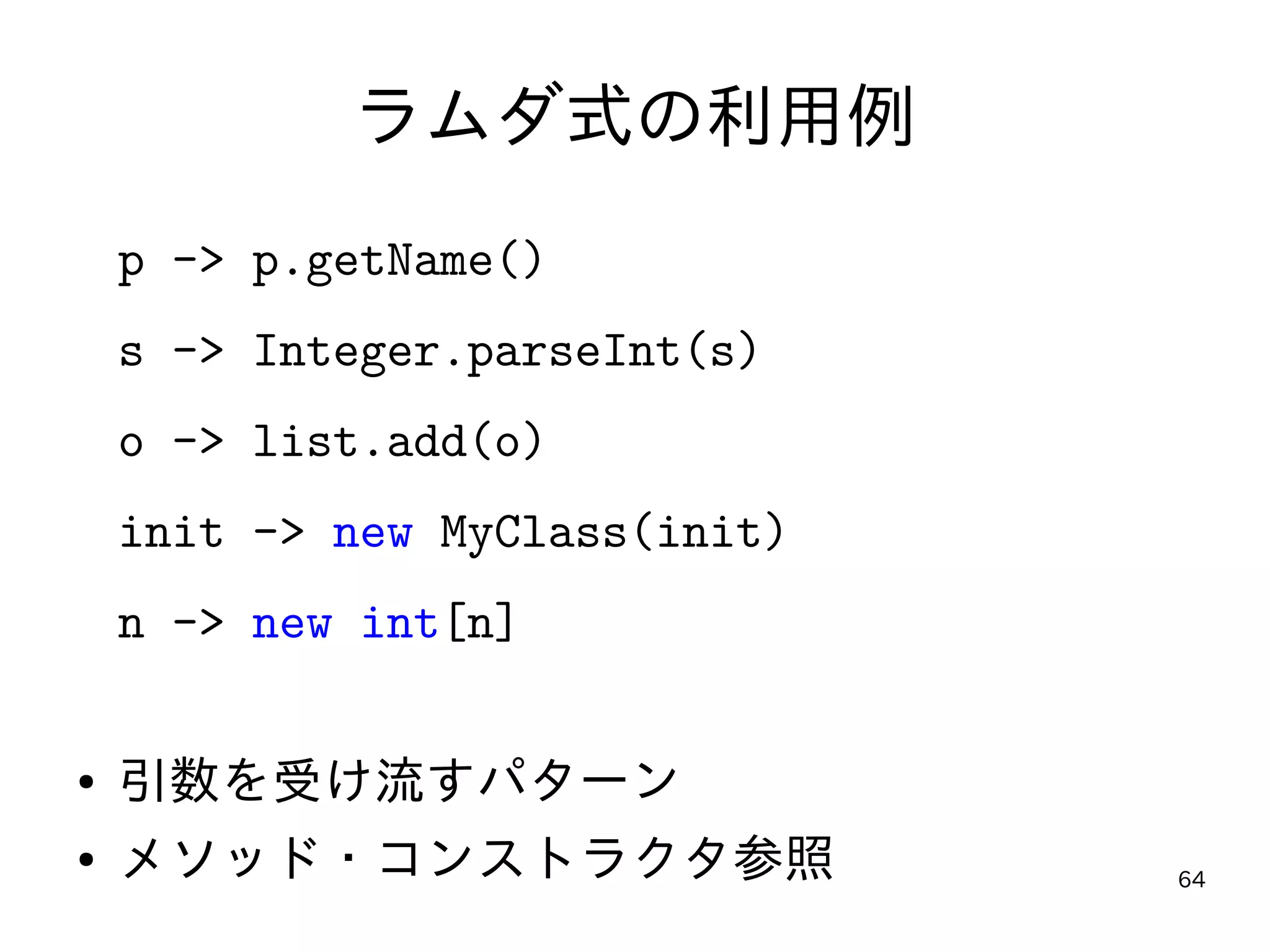 64
ラムダ式の利用例
p -> p.getName()
s -> Integer.parseInt(s)
o -> list.add(o)
init -> new MyClass(init)
n -> new int[n]
● 引数を受け流すパターン
● メソッド・コンストラクタ参照
 