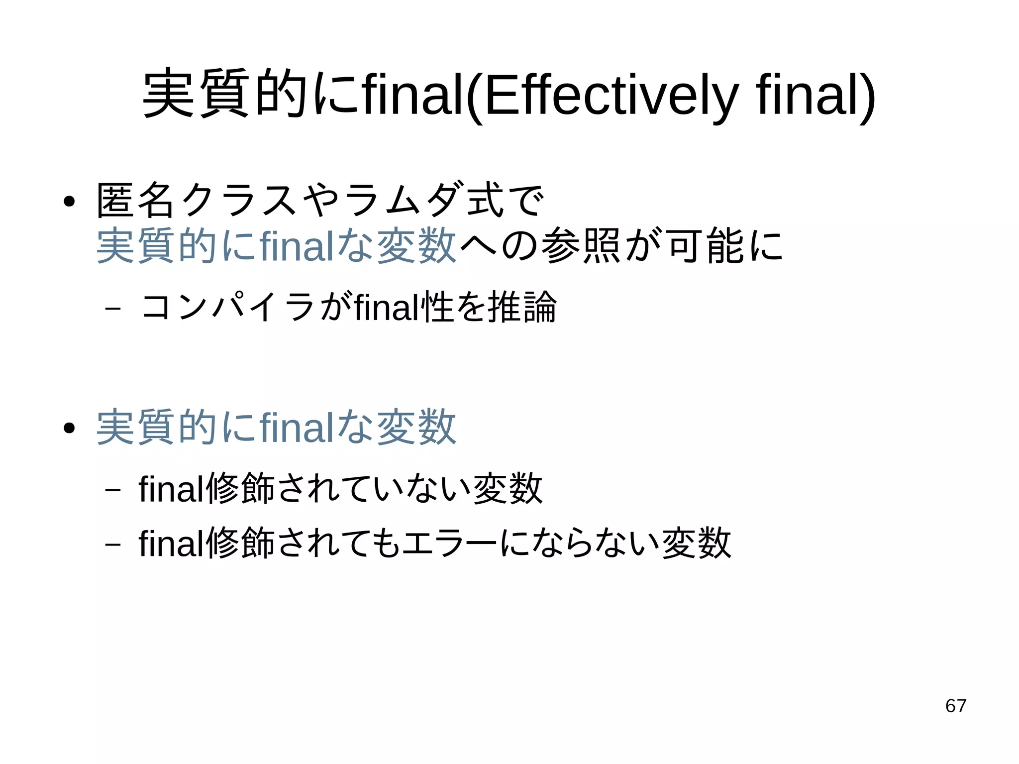67
実質的にfinal(Effectively final)
● 匿名クラスやラムダ式で
実質的にfinalな変数への参照が可能に
– コンパイラがfinal性を推論
● 実質的にfinalな変数
– final修飾されていない変数
– final修飾されてもエラーにならない変数
 