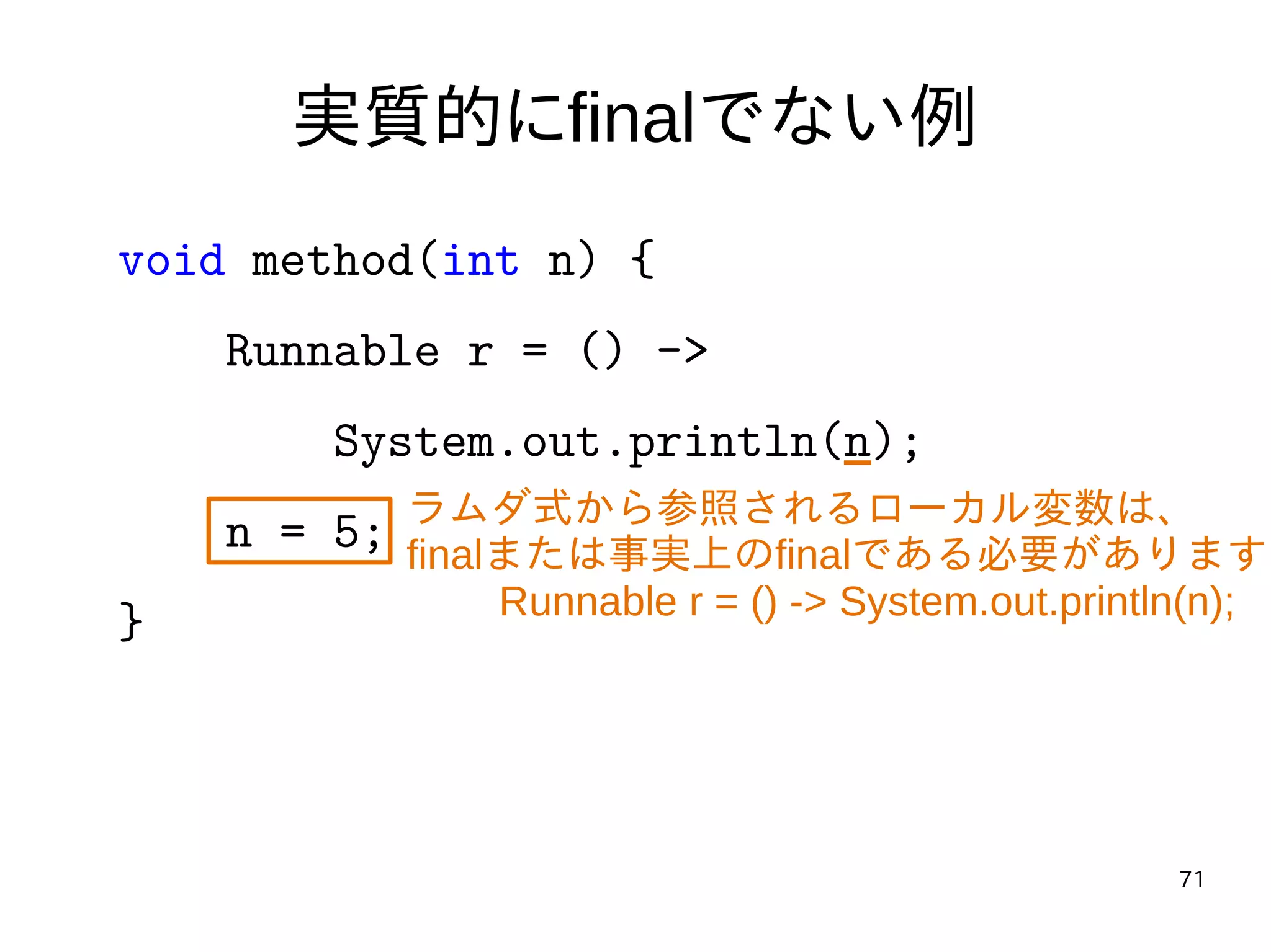 71
実質的にfinalでない例
void method(int n) {
Runnable r = () ->
System.out.println(n);
n = 5;
}
ラムダ式から参照されるローカル変数は、
finalまたは事実上のfinalである必要があります
Runnable r = () -> System.out.println(n);
 