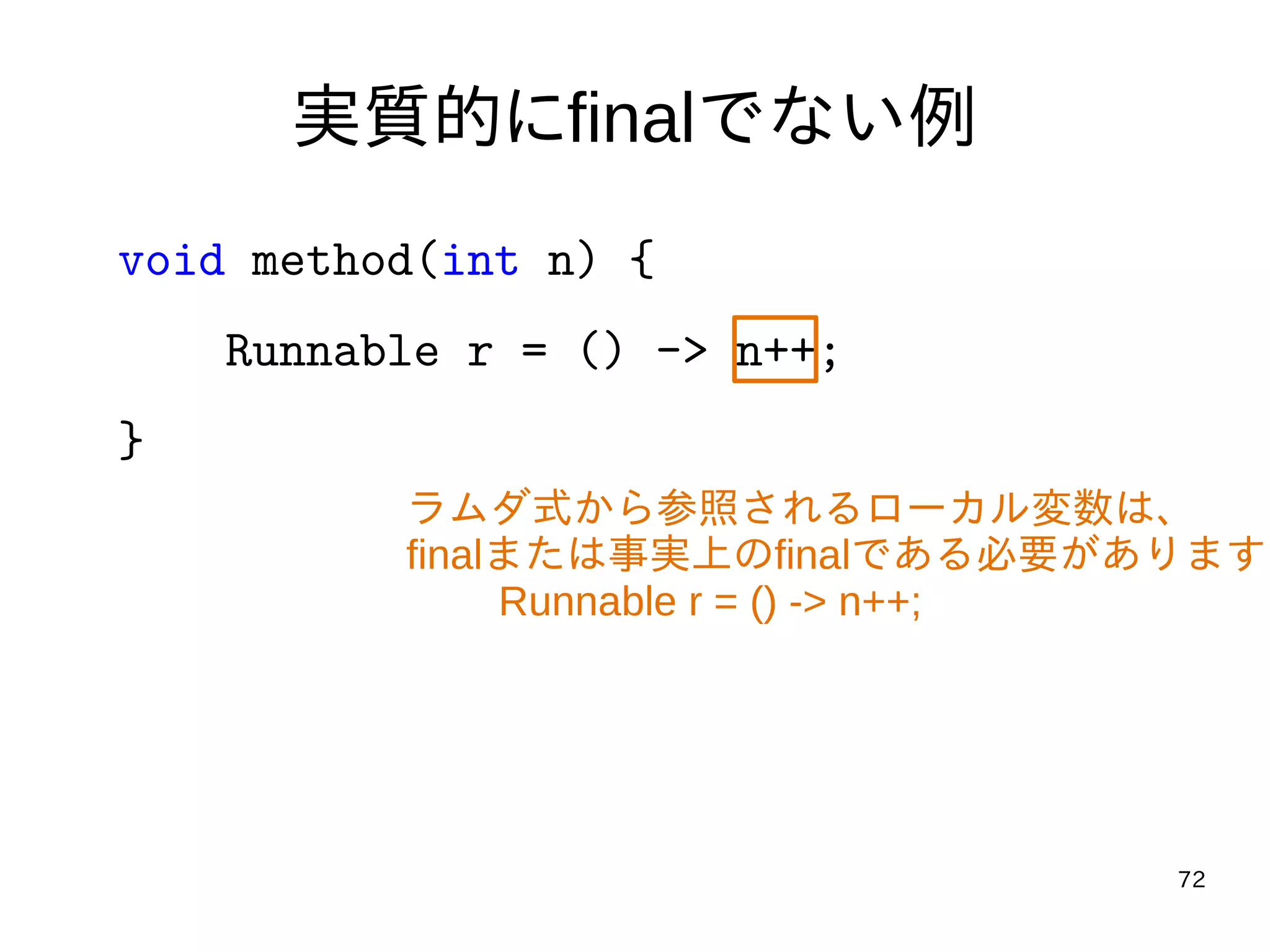 72
実質的にfinalでない例
void method(int n) {
Runnable r = () -> n++;
}
ラムダ式から参照されるローカル変数は、
finalまたは事実上のfinalである必要があります
Runnable r = () -> n++;
 