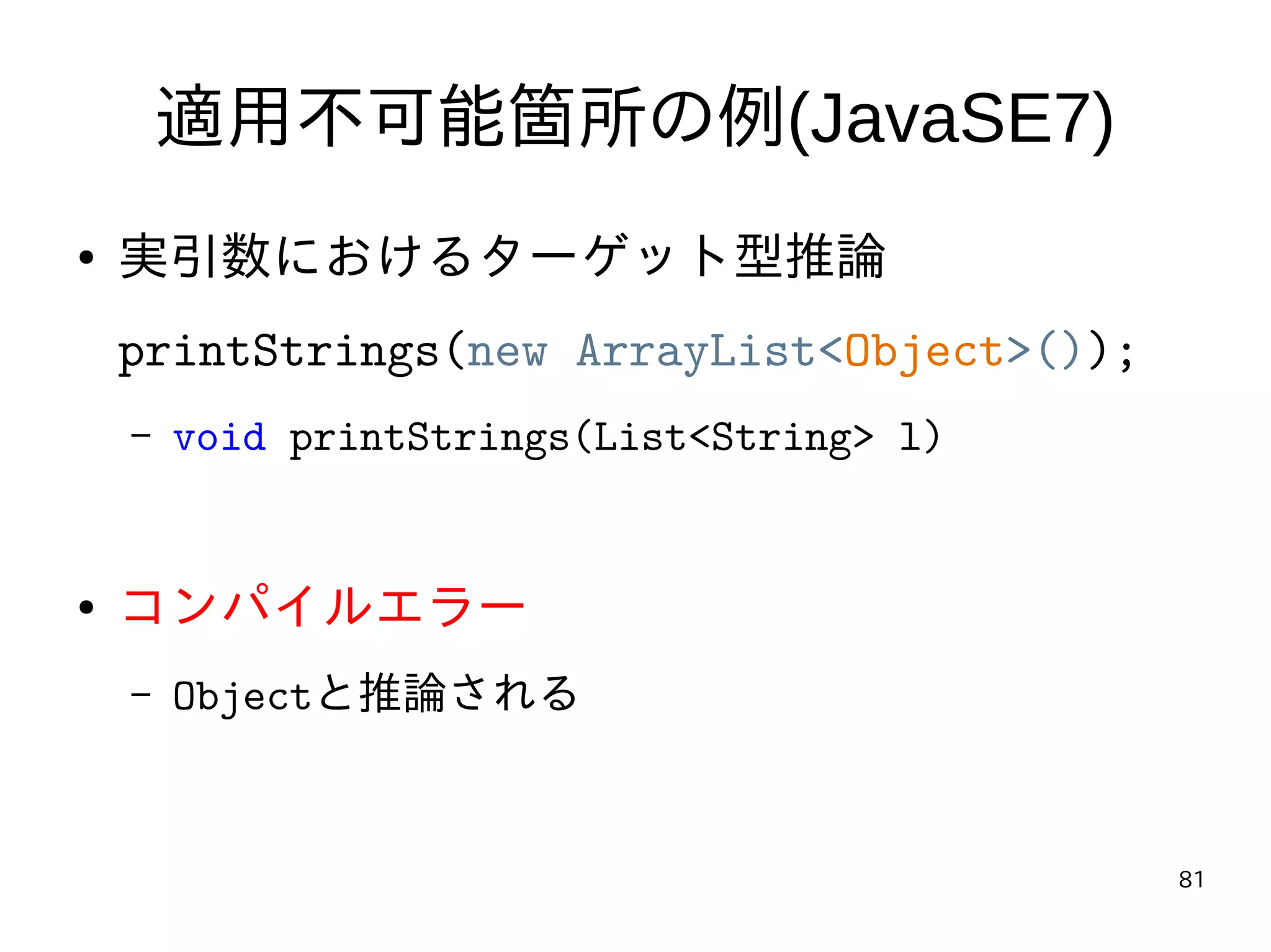 81
適用不可能箇所の例(JavaSE7)
● 実引数におけるターゲット型推論
printStrings(new ArrayList<Object>());
– void printStrings(List<String> l)
● コンパイルエラー
– Objectと推論される
 