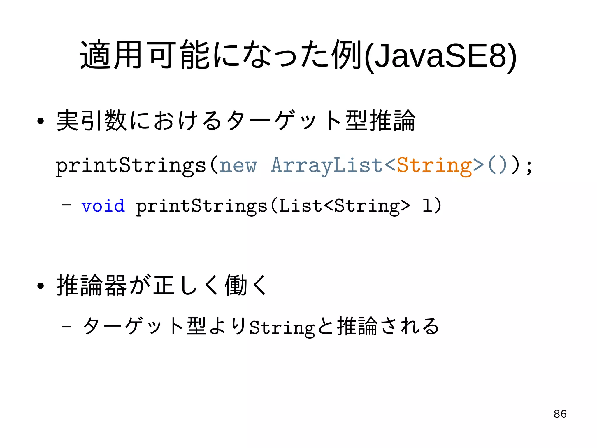 86
適用可能になった例(JavaSE8)
● 実引数におけるターゲット型推論
printStrings(new ArrayList<String>());
– void printStrings(List<String> l)
● 推論器が正しく働く
– ターゲット型よりStringと推論される
 
