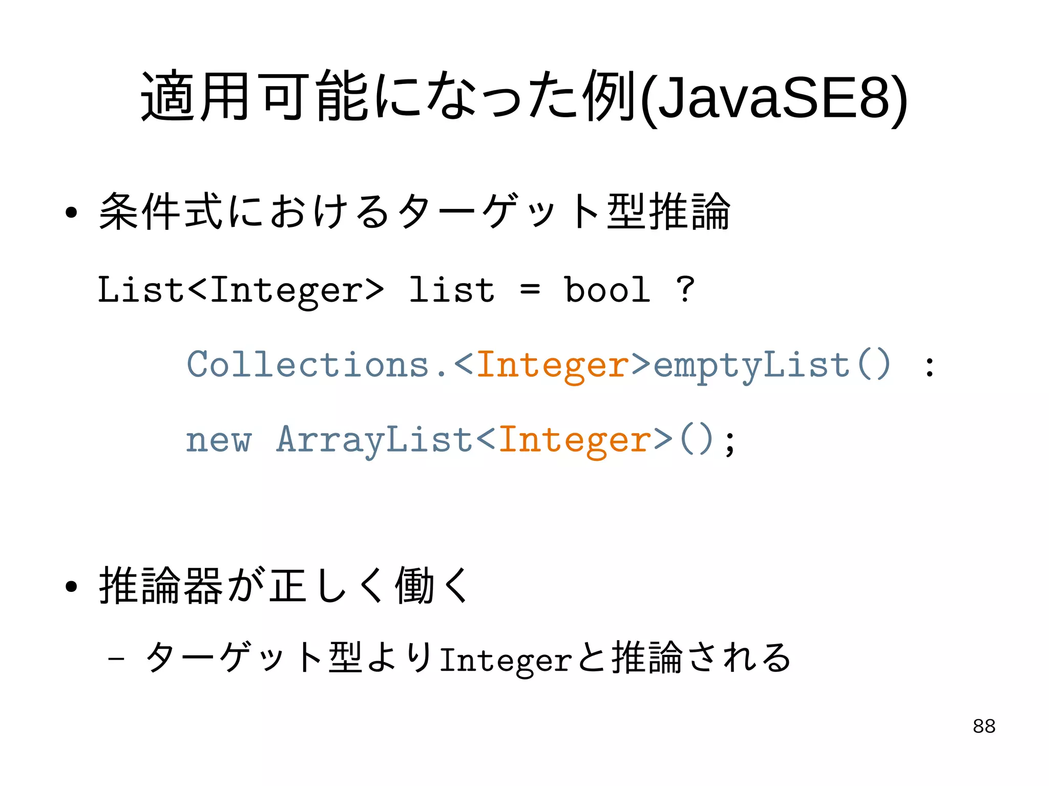 88
適用可能になった例(JavaSE8)
● 条件式におけるターゲット型推論
List<Integer> list = bool ?
Collections.<Integer>emptyList() :
new ArrayList<Integer>();
● 推論器が正しく働く
– ターゲット型よりIntegerと推論される
 