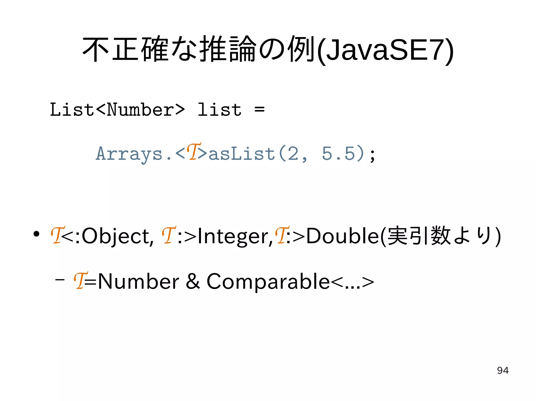 94
不正確な推論の例(JavaSE7)
List<Number> list =
Arrays.<T>asList(2, 5.5);
●
T<:Object, T :>Integer,T:>Double(実引数より)
– T=Number & Comparable<...>
 