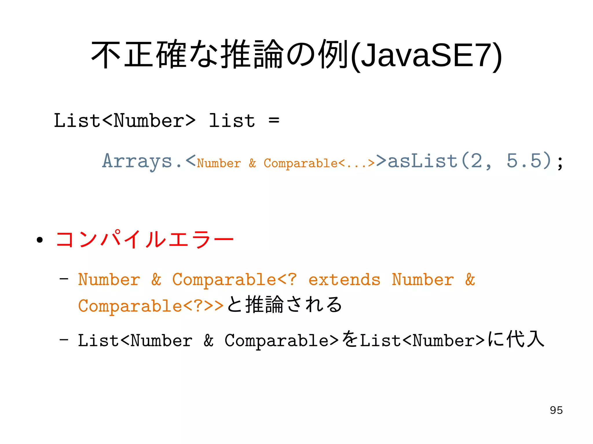 95
不正確な推論の例(JavaSE7)
List<Number> list =
Arrays.<Number & Comparable<...>>asList(2, 5.5);
● コンパイルエラー
– Number & Comparable<? extends Number &
Comparable<?>>と推論される
– List<Number & Comparable>をList<Number>に代入
 