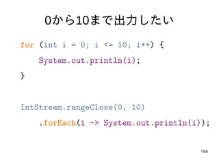 168
0から10まで出力したい
for (int i = 0; i <= 10; i++) {
System.out.println(i);
}
IntStream.rangeClose(0, 10)
.forEach(i -> System...