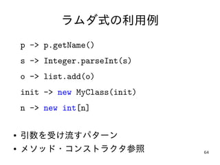 64
ラムダ式の利用例
p -> p.getName()
s -> Integer.parseInt(s)
o -> list.add(o)
init -> new MyClass(init)
n -> new int[n]
● 引数を受け流す...