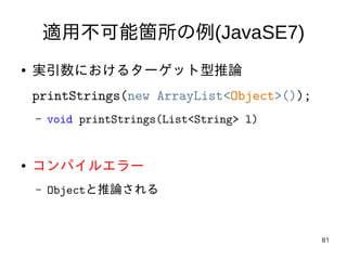 81
適用不可能箇所の例(JavaSE7)
● 実引数におけるターゲット型推論
printStrings(new ArrayList<Object>());
– void printStrings(List<String> l)
● コンパイル...
