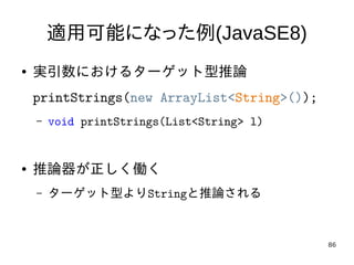 86
適用可能になった例(JavaSE8)
● 実引数におけるターゲット型推論
printStrings(new ArrayList<String>());
– void printStrings(List<String> l)
● 推論器が正...