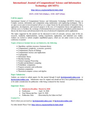 International Journal of Computational Science and Information
Technology (IJCSITY)
http://airccse.org/journal/ijcsity/index.html
ISSN: 2320-7442 (Online); 2320 - 8457 (Print)
Call for papers
International Journal of Computational Science and Information Technology (IJCSITY) focuses on
Complex systems, information and computation using mathematics and engineering techniques. This is
an open access peer-reviewed journal will act as a major forum for the presentation of innovative ideas,
approaches, developments, and research projects in the area of Computation theory and applications. It
will also serve to facilitate the exchange of information between researchers and industry professionals to
discuss the latest issues and advancement in the area of advanced Computation and its applications
The topics suggested by this journal can be discussed in term of concepts, surveys, state of the art,
research, standards, implementations, running experiments, applications, and industrial case studies.
Authors are invited to submit complete unpublished papers, which are not under review in any other
conference or journal.
Topics of interest include but are not limited to, the following
 Algorithms and data structures Automata theory
 Computational complexity, economics, geometry
 Computational Physics & Biology
 Computational Science and Applications
 Cryptography
 Information theory
 Machine learning
 Natural Language Processing
 Parallel and distributed computing
 Probabilistic computation
 Program semantics and verification
 Quantum computation
 Theoretical computer science and algebra
Paper Submission
Authors are invited to submit papers for this journal through E-mail: ijcsityjournal@yahoo.com or
ijcsity@aircconline.com. Submissions must be original and should not have been published previously
or be under consideration for publication while being evaluated for this Journal.
Important Dates
 Submission Deadline :March 14, 2020
 Notification : April 14, 2020
 Final Manuscript Due : April 22, 2020
 Publication Date : Determined by the Editor-in-Chief
Contact Us:
Here's where you can reach us: ijcsityjournal@yahoo.com or ijcsity@aircconline.com
For other details Please Visit: http://airccse.org/journal/ijcsity/index.html
 