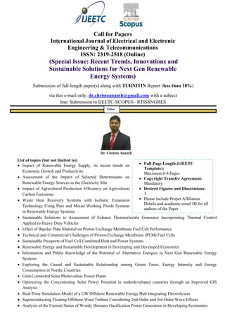  Full-Page Length (IJEETC
Template):
Maximum 6-8 Pages
 Copyright Transfer Agreement:
Mandatory
 Desired Figures and Illustrations:
3
 Please include Proper Affiliation
Details and academic email ID for all
authors of the Paper
Call for Papers
International Journal of Electrical and Electronic
Engineering & Telecommunications
ISSN: 2319-2518 (Online)
(Special Issue: Recent Trends, Innovations and
Sustainable Solutions for Next Gen Renewable
Energy Systems)
Submission of full-length paper(s) along with TURNITIN Report (less than 10%)
via this e-mail only: dr.christoananth@gmail.com with a subject
line: Submission to IJEETC-SCOPUS– RTISSNGRES
Dr. Christo Ananth
List of topics (but not limited to):
 Impact of Renewable Energy Supply, its recent trends on
Economic Growth and Productivity
 Assessment of the Impact of Selected Determinants on
Renewable Energy Sources in the Electricity Mix
 Impact of Agricultural Production Efficiency on Agricultural
Carbon Emissions
 Waste Heat Recovery Systems with Isobaric Expansion
Technology Using Pure and Mixed Working Fluids Systems
in Renewable Energy Systems
 Sustainable Solutions to Assessment of Exhaust Thermoelectric Generator Incorporating Thermal Control
Applied to Heavy Duty Vehicles
 Effect of Bipolar Plate Material on Proton Exchange Membrane Fuel Cell Performance
 Technical and Commercial Challenges of Proton-Exchange Membrane (PEM) Fuel Cells
 Sustainable Prospects of Fuel Cell Combined Heat and Power Systems
 Renewable Energy and Sustainable Development in Developing and Developed Economies
 Information and Public Knowledge of the Potential of Alternative Energies in Next Gen Renewable Energy
Systems
 Exploring the Causal and Sustainable Relationship among Green Taxes, Energy Intensity and Energy
Consumption in Nordic Countries
 Grid-Connected Solar Photovoltaic Power Plants
 Optimizing the Concentrating Solar Power Potential in underdeveloped countries through an Improved GIS
Analysis
 Real-Time Simulation Model of a GW Offshore Renewable Energy Hub Integrating Electrolysers
 Superconducting Floating Offshore Wind Turbine Considering 2nd Order and 3rd Order Wave Effects
 Analysis of the Current Status of Woody Biomass Gasification Power Generation in Developing Economies
Editor
 