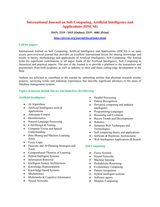 International Journal on Soft Computing, Artificial Intelligence and
Applications (IJSCAI)
ISSN: 2319 - 1015 [Online]; 2319 - 4081 [Print]
http://airccse.org/journal/ijscai/index.html
Call for papers
International Journal on Soft Computing, Artificial Intelligence and Applications (IJSCAI) is an open
access peer-reviewed journal that provides an excellent international forum for sharing knowledge and
results in theory, methodology and applications of Artificial Intelligence, Soft Computing. The Journal
looks for significant contributions to all major fields of the Artificial Intelligence, Soft Computing in
theoretical and practical aspects. The aim of the Journal is to provide a platform to the researchers and
practitioners from both academia as well as industry to meet and share cutting-edge development in the
field.
Authors are solicited to contribute to the journal by submitting articles that illustrate research results,
projects, surveying works and industrial experiences that describe significant advances in the areas of
Database management systems.
Topics of interest include but are not limited to, the following
Artificial Intelligence
 AI Algorithms
 Artificial Intelligence tools &
Applications
 Automatic Control
 Bioinformatics
 Natural Language Processing
 CAD Design & Testing
 Computer Vision and Speech
Understanding
 Data Mining and Machine Learning
Tools
 Fuzzy Logic
 Heuristic and AI Planning Strategies and
Tools
 Computational Theories of Learning
 Hybrid Intelligent Systems
 Information Retrieval
 Intelligent System Architectures
 Knowledge Representation
 Knowledge-based Systems
 Mechatronics
 Multimedia & Cognitive Informatics
 Neural Networks
 Parallel Processing
 Pattern Recognition
 Pervasive computing and ambient
intelligence
 Programming Languages
 Reasoning and Evolution
 Recent Trends and Developments
 Robotics
 Semantic Web Techniques and
Technologies
 Soft computing theory and applications
 Software & Hardware Architectures
 Web Intelligence Applications & Search
Soft Computing
 Fuzzy Systems
 Neural Networks
 Machine learning
 Probabilistic Reasoning
 Evolutionary Computing
 Pattern recognition
 Hybrid intelligent systems
 Software agents
 Morphic Computing
 