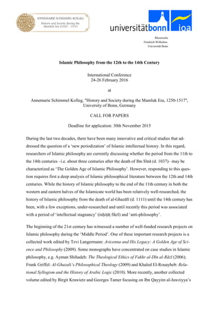 Rheinische
Friedrich-Wilhelms-
Universität Bonn
Islamic Philosophy from the 12th to the 14th Century
International Conference
24-26 February 2016
at
Annemarie Schimmel Kolleg, "History and Society during the Mamluk Era, 1250-1517",
University of Bonn, Germany
CALL FOR PAPERS
Deadline for application: 30th November 2015
During the last two decades, there have been many innovative and critical studies that ad-
dressed the question of a ‘new periodization’ of Islamic intellectual history. In this regard,
researchers of Islamic philosophy are currently discussing whether the period from the 11th to
the 14th centuries –i.e. about three centuries after the death of Ibn Sīnā (d. 1037)– may be
characterized as ‘The Golden Age of Islamic Philosophy’. However, responding to this ques-
tion requires first a deep analysis of Islamic philosophical literature between the 12th and 14th
centuries. While the history of Islamic philosophy to the end of the 11th century in both the
western and eastern halves of the Islamicate world has been relatively well-researched, the
history of Islamic philosophy from the death of al-Ghazālī (d. 1111) until the 14th century has
been, with a few exceptions, under-researched and until recently this period was associated
with a period of ‘intellectual stagnancy’ (inḥiṭāṭ fikrī) and ‘anti-philosophy’.
The beginning of the 21st century has witnessed a number of well-funded research projects on
Islamic philosophy during the ‘Middle Period’. One of these important research projects is a
collected work edited by Tzvi Langermann: Avicenna and His Legacy: A Golden Age of Sci-
ence and Philosophy (2009). Some monographs have concentrated on case studies in Islamic
philosophy, e.g. Ayman Shihadeh: The Theological Ethics of Fakhr al-Dīn al-Rāzī (2006);
Frank Griffel: Al-Ghazali’s Philosophical Theology (2009) and Khaled El-Rouayheb: Rela-
tional Syllogism and the History of Arabic Logic (2010). More recently, another collected
volume edited by Birgit Krawietz and Georges Tamer focusing on Ibn Qayyim al-Jawziyya’s
 