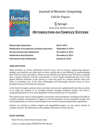 Journal	
  of	
  Memetic	
  Computing	
  
                                                                                            Call	
  for	
  Papers	
  
                                                   !
                                                             	
  
                                                                                                                          !
                                                   !
                                            	
                                   !"#$%&'#()'#*$%(+,'$-'*.'#&/(0'#12%3(
                                                   !


                                                   OPTIMIZATION	
  ON	
  COMPLEX	
  SYSTEMS	
  
                                                   !
                                                             !"#"$%&'()#*+$%,-'
                                                                       "##$%&&'''()$*+,-.*(/01&.,-+,..*+,-&203*,45&67789
                                            	
                         "##$%!&'()*+,'-!./0123!45061728!!!!!!!!!!!!!!!!!!!!!!!!!!!!!!!!!!!"##$%!&'()*+,+,!.595:30721:!45061728!

                                                                       ;7<02=9!27>!&,,+?!
	
                                                                     !"#$%&'$()%!*!
                                                                       @77A95!#:B79=0C!DEFEC!#EDGH#C!#<II72!JK!#501=9!#79<31726!
Manuscript	
  submission:	
  	
   	
                        	
           	
          	
            July	
  8,	
  2011.	
  
                                                                                                                         !"#"$%#$&'(%)*+&%#&,-%./0
                                                                                                                                4#56'775#(8#9(:'%&+,$5;(<$1 ((
Notification	
  of	
  acceptance/revisions/rejection:	
  
                                          !                                                        September	
  8,	
  2011.	
             .1"5+1:,#3(.;3()- !!

Revised	
  manuscript	
  submission:	
  	
  
                            "#$%&!&'()!*$%+,"-! 	
                                   	
            November	
  8,	
  2011.	
  
                                              L5I531:!E7I/<312A!=1I6!=3!/<J916B12A!B1AB!M<=913K!0565=0:B!12!BKJ01N!I53=*B5<01631:6C!136!A7=96!=05%!
Notification	
  final	
  decision:	
                        	
  	
       	
          	
            December	
  8,	
  2011.	
  
                                              O7!J5!=2!7<3953!P70!B1AB!M<=913K!0565=0:B!12!BKJ01N!I53=*B5<01631:6!.12:9<N12A!5479<3172=0K!BKJ01N68!P70!7/31I1Q=3172C!:72*
Final	
  manuscript	
  submission:	
   	
  	
                            	
          	
            January	
  8,	
  2012.	
  
                                              3079!=2N!N561A2!12!:72312<7<6!=2N!N16:0535!7/31I1Q=3172!N7I=126>!R5!655S!37!N1667945!3B5!J=001506!65/=0=312A!I53=*
                                              B5<01631:6C!5T=:3!=2N!=//07T1I=3172!=9A7013BI6!0565=0:B!=2N!37!J012A!P703B!=!0525U5N!1I/53<6!37U=0N6!3B5!1245631A=3172!
	
                                            =2N!<2N5063=2N12A!7P!/07I1612A!25U!BKJ01N!=9A7013BI1:!35:B2797A156>!!

                                              O7!A7!J5K72N!:<00523!65=0:B!I53B7N797A156!37U=0N6!12274=3145!0565=0:B!72!3B5!5I50A52:5!7P!:<93<0=9!=031P=:36!6<:B!=6!
AIMS	
  AND	
  SCOPE:	
                       A=I5C!30=N5!=2N!25A731=3172!630=35A156!=2NC!I705!A5250=99KC!0<956!7P!J5B=4170!=6!3B5K!=//9K!37C!P70!5T=I/95C!07J731:C!
                                              I<931*=A523!=2N!=031P1:1=9!91P5!6K635I6>!!

Many	
   problems	
   in	
   all	
   the	
   traditional	
   research	
   areas,	
   such	
   as	
   science,	
   engineering,	
   physics,	
  
                                        L5I531:!E7I/<312A!=6/1056!37!65045!=6!=!P7:=9!/<J91:=3172!UB505!3B5!9=3563!056<936!12!$=3<0=9!E7I/<3=3172C!V031P1:1=9!
biology,	
   and	
   medicine	
   are	
   often	
   hard	
   to	
   solve,	
   mainly	
   due	
   to	
   the	
   difficulty	
   in	
   understanding	
  
                                        "235991A52:5C!L=:B125!F5=0212AC!D/50=3172=9!W565=0:B!=2N!$=3<0=9!#:152:56!.5>A>!:7A213145C!=21I=9!=2N!1265:36X!J5B=4*
                                        1708!=05!P<QQ5N!37A53B50!12!27459!U=K6!12!70N50!37!30=26:52N!3B5!12301261:!91I13=31726!7P!=!612A95!N16:1/9125>!
their	
  indirect	
  causes	
  and	
  effects,	
  which	
  are	
  not	
  related	
  in	
  an	
  obvious	
  way.	
  Therefore,	
  studying	
  
                                        !
how	
   a	
   system	
   interacts	
   with	
   the	
   environment,	
   or	
   how	
   simple	
   components	
   give	
   rise	
   to	
   the	
  
                                        "(.)!/!)0$12!
global	
   collective	
   behavior	
   of	
   the	
   system,	
   or	
   even	
   how	
   parts	
   of	
   a	
   system	
   interact	
   with	
   each	
  
                                        +(,($-'*./,01$-23!P5=3<056!=031:956!72!B1AB!M<=913K!0565=0:B!12!BKJ01N!I53=B5<01631:6!.12:9<N12A!5479<3172=0K!BKJ01N68!
other,	
   is	
   nowadays	
   one	
   of	
   the	
   most	
   challenging	
   and	
   interesting	
   research	
   areas	
   in	
   every	
  
                                        P70!7/31I1Q=3172C!:723079!=2N!N561A2!12!:72312<7<6!=2N!N16:0535!7/31I1Q=3172!N7I=126>!"3!A756!J5K72N!:<00523!65=0:B!
                                        I53B7N797A156!37U=0N6!12274=3145!0565=0:B!72!3B5!5I50A52:5!7P!:<93<0=9!=031P=:36!6<:B!=6!A=I5C!30=N5!=2N!25A731=3172!
discipline	
  because	
  of	
  its	
  utmost	
  relevance.	
  
                                        630=35A156!=2NC!I705!A5250=99KC!0<956!7P!J5B=4170!=6!3B5K!=//9K!37C!P70!5T=I/95C!07J731:C!I<931*=A523!=2N!=031P1:1=9!91P5!
                                              6K635I6>!!
In	
  the	
  field	
  of	
  complex	
  systems	
  there	
  currently	
  exist	
  several	
  sophisticated	
  tools	
  that	
  can	
  help	
  
                                         +(,($-'*./,01$-23!16!=2!=452<5!P70!3B5!9=3563!056<936!12!2=3<0=9!:7I/<3=3172C!=031P1:1=9!1235991A52:5C!I=:B125!95=0212AC!
us	
   to	
   study	
   the	
   systems	
  7/50=3172=9!0565=0:B!=2N!2=3<0=9!6:152:56C!UB1:B!=05!:7IJ125N!12!27459!U=K6!67!=6!37!30=26:52N!3B5!12301261:!91I13=31726!
                                            in	
   an	
   in-­‐depth	
   manner,	
   through	
   analytical	
   models,	
   and	
   from	
   a	
  
computational	
  point	
  of	
  view,	
  describing	
  
                                         7P!=!612A95!N16:1/9125>! their	
  model	
  and	
  the	
  way	
  it	
  is	
  simulated.	
  

                                              V<3B706!=05!124135N!37!6<JI13!701A12=9!0565=0:B!=031:956!P70!/<J91:=3172!:7261N50=3172!=3!=2K!31I5>!!W5415U6!=2N!6B703!
This	
   special	
   issue	
   aims	
   to	
  0565=0:B!:7II<21:=31726!=05!=967!U59:7I5N>!Y<03B50!12P70I=3172!72!6<JI166172C!P70I=3C!952A3B6!=2N!63K95!P1956!16!f	
  
                                              bring	
   together	
   researchers	
   and	
   practitioners	
   working	
   in	
   the	
   field	
   o
complex	
   systems,	
   particularly	
   in	
   regards	
   to	
   the	
   development	
   of	
   new	
   analytical	
   models	
   and	
  
                                              =4=19=J95!3B07<AB!3B5!Z7<02=9!U5J6135>!!L=2<6:01/36!=05!6<JI1335N!595:30721:=99K!<612A!3B5!D29125!#<JI166172!6K635I>!
                                              #7I5!.J<3!273!=998!7P!3B5!37/1:6!:74505N!JK!L5I531:!E7I/<312A!=05%!
novel	
  applications,	
  as	
  well	
  as	
  on	
  the	
  design	
  of	
  new	
  nature-­‐inspired	
  optimization	
  algorithms.	
  
                                              !43/%-$5,-'*62$(44-3(2'(*-2*70$-,-8&$-/29*./2$%/4*&2)*:(#-32;*<="%-)*>?&%&44(4@*+($&5(1%-#$-'#*#1'5*&#*A&"1*B(&%'59*
                                              ?&$5*%(4-2C-239*B'&$$(%*B(&%'59*DE!B?*,($5/)#9*6$(%&$()*F/'&4*B(&%'59*B-,14&$()*&22(&4-239*G&%-&"4(*H(-35"/%5//)*
Authors	
   are	
   invited	
   to	
   submit	
   original	
   and	
   unpublished	
   papers	
   on	
   any	
   topics	
   related	
   to	
  
                                        B(&%'59*IJ/41$-/2&%=*!43/%-$5,#9*F(&%2-23*.4&##-K-(%*B=#$(,#9*+(,($-'*!43/%-$5,#9*.14$1%&4*!43/%-$5,#;*!00%/L-,&$(*
complex	
  systems.	
  All	
  submissions	
  will	
  undergo	
  a	
  blind	
  peer-­‐review	
  process.	
  
                                        &2)*(L&'$*&43/%-$5,#*K/%*./,"-2&$/%-&4*&2)*./2$-21/1#*70$-,-8&$-/2;*62$(3(%*&2)*F-2(&%*?%/3%&,,-23;*!2$*./4/2=*
                                              ./,01$-23;*B(4KM/%3&2-8&$-/29*B(4KM!##(,"4=9*B(4KMD(2(%&$-/29*B(4KM<(&4-23*/K*&%$-K-'-&4*#=#$(,#;*BN&%,*62$(44-3(2'(;*

	
                                            H(1%&4*2($N/%C#;*IJ/41$-/2&%=*:=2&,-'#;*+(,($-'*A5(/%=;*!%$-K-'-&4*.14$1%(#*-2*,14$-M&3(2$*#=#$(,#9*N(""/$#*&2)*%/M
                                              "/$#;*F&2)#'&0(*!2&4=#-#;*+($5/)/4/3-'&4*&#0('$#*/K*(L0(%-,(2$&4*'/,01$-23;*B(&%'5*"&#()*B/K$N&%(*I23-2((%-23;*
                                              D(2($-'*?%/3%&,,-23;*./2#$%&-2$*70$-,-8&$-/2;*E(0%(#(2$&$-/2*&2)*(2'/)-23*#$1)-(#;*E(&4MN/%4)*&004-'&$-/2#;*+&M
GUEST	
  EDITORS:	
                           '5-2(*4(&%2-23*&2)*:&$&*+-2-23;*+14$-/"O('$-J(*/0$-,-8&$-/2;*!%$-K-'-&4*-,,12(*#=#$(,#*


       Mario	
  Pavone,	
  University	
  of	
  Catania,	
  Italy	
  

       Carlos	
  A.	
  Coello	
  Coello,	
  CINVESTAV-­‐IPN,	
  Mexico	
  
	
  
 