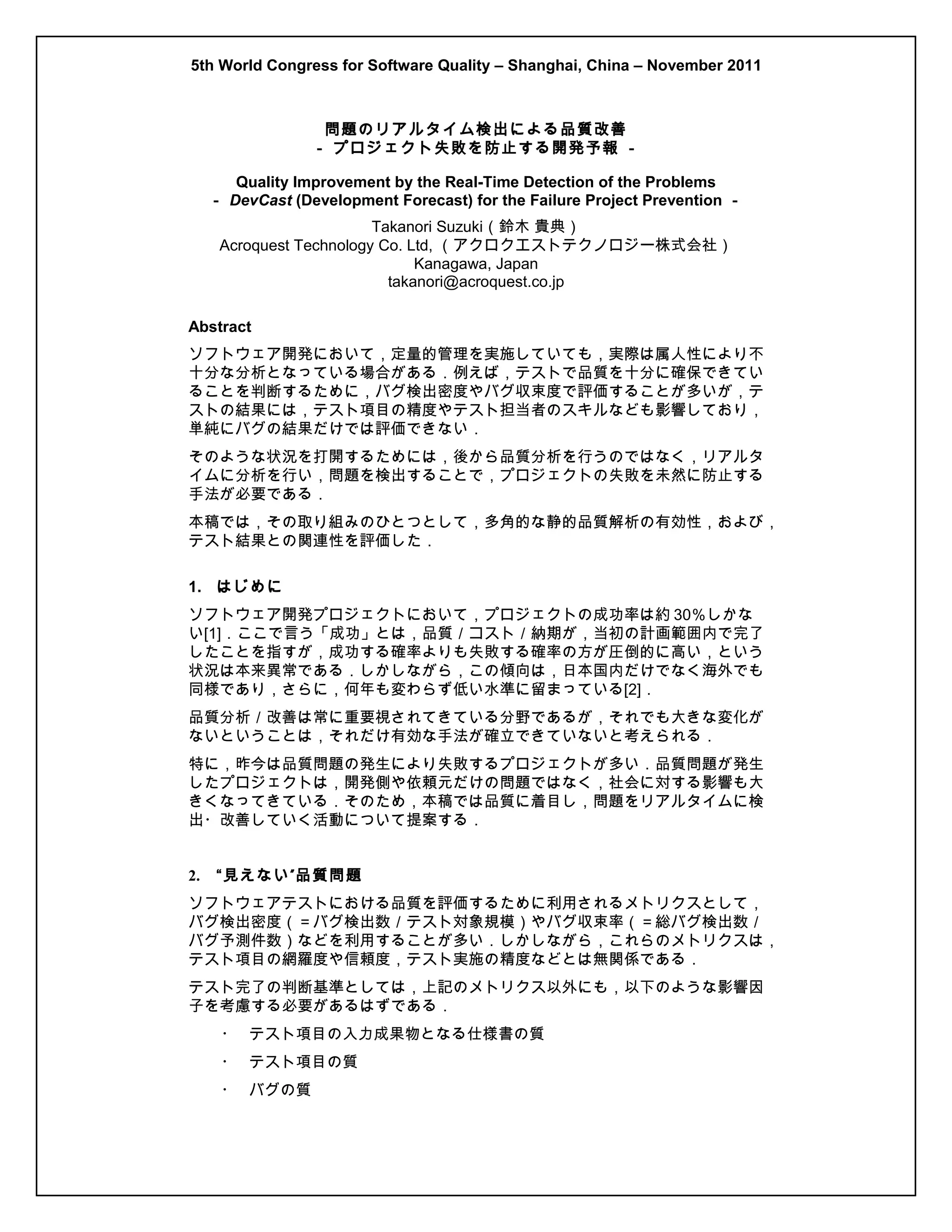 5th World Congress for Software Quality – Shanghai, China – November 2011

問題のリアルタイム検出による品質改善
－ プロジェクト失敗を防止する開発予報 －
Quality Improvement by the Real-Time Detection of the Problems
－ DevCast (Development Forecast) for the Failure Project Prevention －
Takanori Suzuki（鈴木 貴典）
Acroquest Technology Co. Ltd, （アクロクエストテクノロジー株式会社）
Kanagawa, Japan
takanori@acroquest.co.jp
Abstract
ソフトウェア開発において，定量的管理を実施していても，実際は属人性により不
十分な分析となっている場合がある．例えば，テストで品質を十分に確保できてい
ることを判断するために，バグ検出密度やバグ収束度で評価することが多いが，テ
ストの結果には，テスト項目の精度やテスト担当者のスキルなども影響しており，
単純にバグの結果だけでは評価できない．
そのような状況を打開するためには，後から品質分析を行うのではなく，リアルタ
イムに分析を行い，問題を検出することで，プロジェクトの失敗を未然に防止する
手法が必要である．
本稿では，その取り組みのひとつとして，多角的な静的品質解析の有効性，および，
テスト結果との関連性を評価した．
1. はじめに
ソフトウェア開発プロジェクトにおいて，プロジェクトの成功率は約 30％しかな
い[1]．ここで言う「成功」とは，品質／コスト／納期が，当初の計画範囲内で完了
したことを指すが，成功する確率よりも失敗する確率の方が圧倒的に高い，という
状況は本来異常である．しかしながら，この傾向は，日本国内だけでなく海外でも
同様であり，さらに，何年も変わらず低い水準に留まっている[2]．
品質分析／改善は常に重要視されてきている分野であるが，それでも大きな変化が
ないということは，それだけ有効な手法が確立できていないと考えられる．
特に，昨今は品質問題の発生により失敗するプロジェクトが多い．品質問題が発生
したプロジェクトは，開発側や依頼元だけの問題ではなく，社会に対する影響も大
きくなってきている．そのため，本稿では品質に着目し，問題をリアルタイムに検
出・改善していく活動について提案する．
2.

“ 見えない ” 品質問題

ソフトウェアテストにおける品質を評価するために利用されるメトリクスとして，
バグ検出密度（＝バグ検出数／テスト対象規模）やバグ収束率（＝総バグ検出数／
バグ予測件数）などを利用することが多い．しかしながら，これらのメトリクスは，
テスト項目の網羅度や信頼度，テスト実施の精度などとは無関係である．
テスト完了の判断基準としては，上記のメトリクス以外にも，以下のような影響因
子を考慮する必要があるはずである．
・ テスト項目の入力成果物となる仕様書の質
・ テスト項目の質
・ バグの質

 