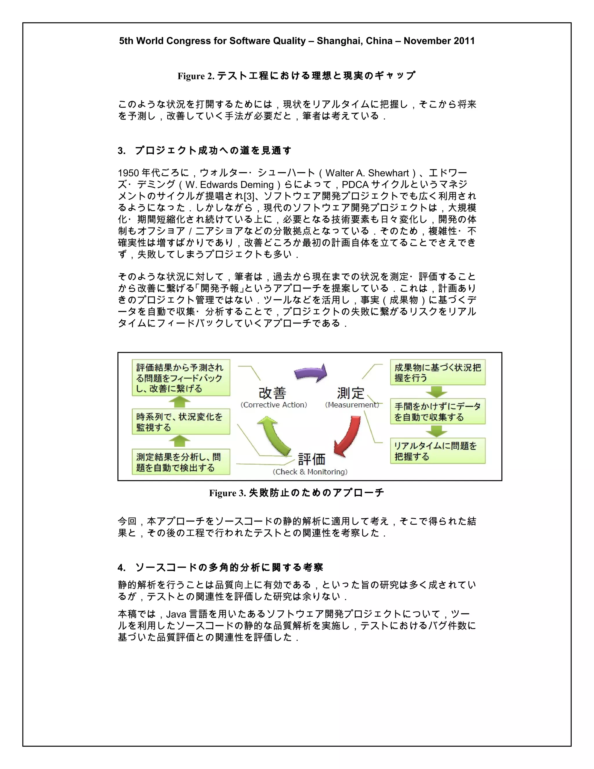 5th World Congress for Software Quality – Shanghai, China – November 2011
Figure 2. テスト工程における理想と現実のギャップ
このような状況を打開するためには，現状をリアルタイムに把握し，そこから将来
を予測し，改善していく手法が必要だと，筆者は考えている．
3. プロジェクト成功への道を見通す
1950 年代ごろに，ウォルター・シューハート（Walter A. Shewhart）、エドワー
ズ・デミング（W. Edwards Deming）らによって，PDCA サイクルというマネジ
メントのサイクルが提唱され[3]、ソフトウェア開発プロジェクトでも広く利用され
るようになった．しかしながら，現代のソフトウェア開発プロジェクトは，大規模
化・期間短縮化され続けている上に，必要となる技術要素も日々変化し，開発の体
制もオフショア／ニアショアなどの分散拠点となっている．そのため，複雑性・不
確実性は増すばかりであり，改善どころか最初の計画自体を立てることでさえでき
ず，失敗してしまうプロジェクトも多い．
そのような状況に対して，筆者は，過去から現在までの状況を測定・評価すること
から改善に繋げる
「開発予報」
というアプローチを提案している．これは，計画あり
きのプロジェクト管理ではない．ツールなどを活用し，事実（成果物）に基づくデ
ータを自動で収集・分析することで，プロジェクトの失敗に繋がるリスクをリアル
タイムにフィードバックしていくアプローチである．

Figure 3. 失敗防止のためのアプローチ
今回，本アプローチをソースコードの静的解析に適用して考え，そこで得られた結
果と，その後の工程で行われたテストとの関連性を考察した．
4. ソースコードの多角的分析に関する考察
静的解析を行うことは品質向上に有効である，といった旨の研究は多く成されてい
るが，テストとの関連性を評価した研究は余りない．
本稿では，Java 言語を用いたあるソフトウェア開発プロジェクトについて，ツー
ルを利用したソースコードの静的な品質解析を実施し，テストにおけるバグ件数に
基づいた品質評価との関連性を評価した．

 