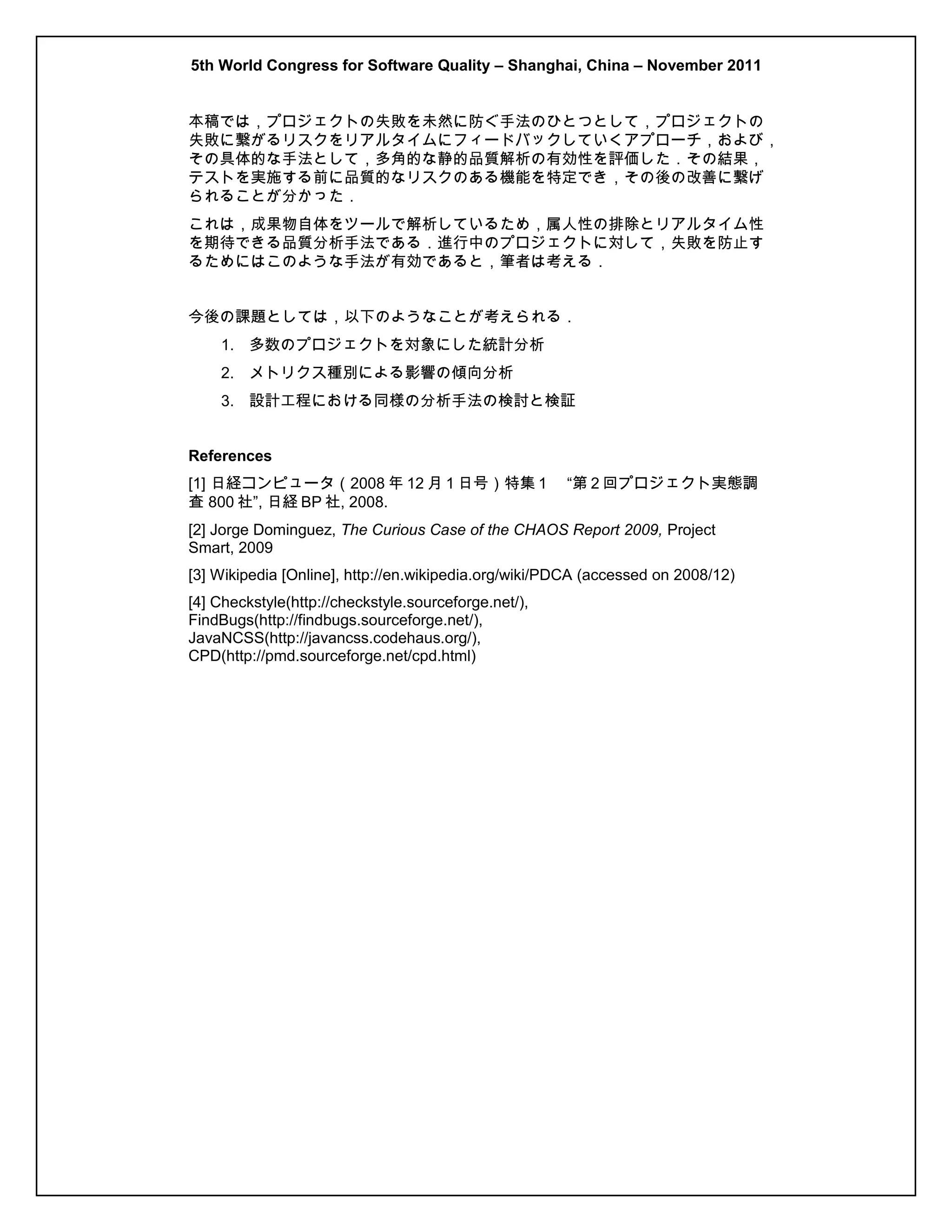 5th World Congress for Software Quality – Shanghai, China – November 2011
本稿では，プロジェクトの失敗を未然に防ぐ手法のひとつとして，プロジェクトの
失敗に繋がるリスクをリアルタイムにフィードバックしていくアプローチ，および，
その具体的な手法として，多角的な静的品質解析の有効性を評価した．その結果，
テストを実施する前に品質的なリスクのある機能を特定でき，その後の改善に繋げ
られることが分かった．
これは，成果物自体をツールで解析しているため，属人性の排除とリアルタイム性
を期待できる品質分析手法である．進行中のプロジェクトに対して，失敗を防止す
るためにはこのような手法が有効であると，筆者は考える．
今後の課題としては，以下のようなことが考えられる．
1. 多数のプロジェクトを対象にした統計分析
2. メトリクス種別による影響の傾向分析
3. 設計工程における同様の分析手法の検討と検証
References
[1] 日経コンピュータ（2008 年 12 月 1 日号）特集 1　 “第 2 回プロジェクト実態調
査 800 社”, 日経 BP 社, 2008.
[2] Jorge Dominguez, The Curious Case of the CHAOS Report 2009, Project
Smart, 2009
[3] Wikipedia [Online], http://en.wikipedia.org/wiki/PDCA (accessed on 2008/12)
[4] Checkstyle(http://checkstyle.sourceforge.net/),
FindBugs(http://findbugs.sourceforge.net/),
JavaNCSS(http://javancss.codehaus.org/),
CPD(http://pmd.sourceforge.net/cpd.html)

 