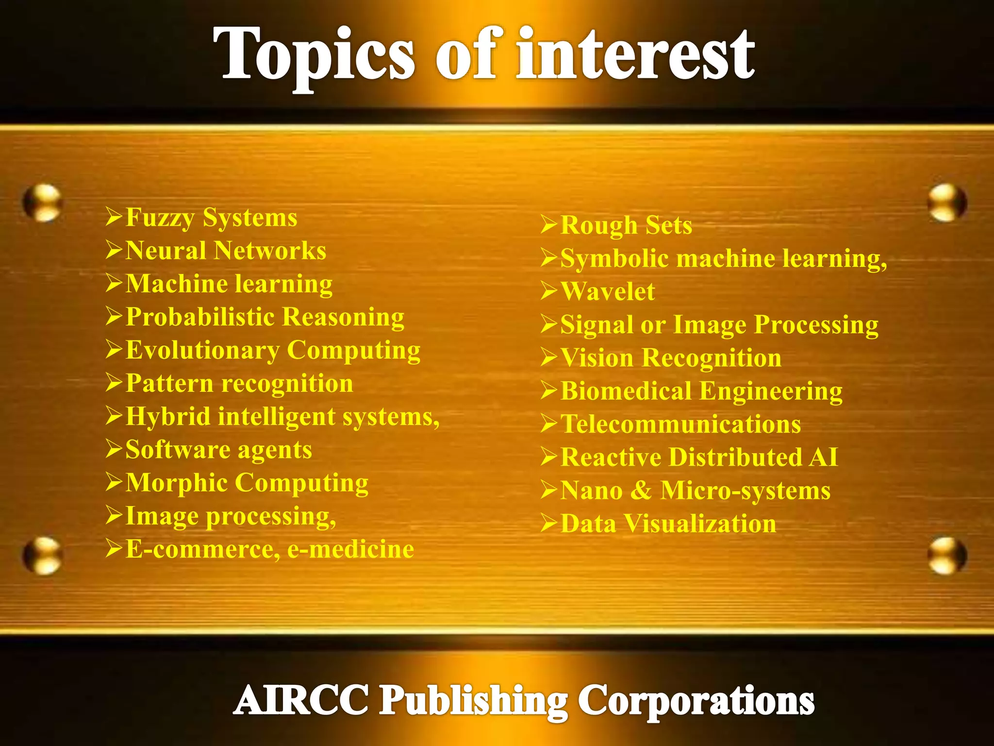 Fuzzy Systems
Neural Networks
Machine learning
Probabilistic Reasoning
Evolutionary Computing
Pattern recognition
Hybrid intelligent systems,
Software agents
Morphic Computing
Image processing,
E-commerce, e-medicine
Rough Sets
Symbolic machine learning,
Wavelet
Signal or Image Processing
Vision Recognition
Biomedical Engineering
Telecommunications
Reactive Distributed AI
Nano & Micro-systems
Data Visualization
 