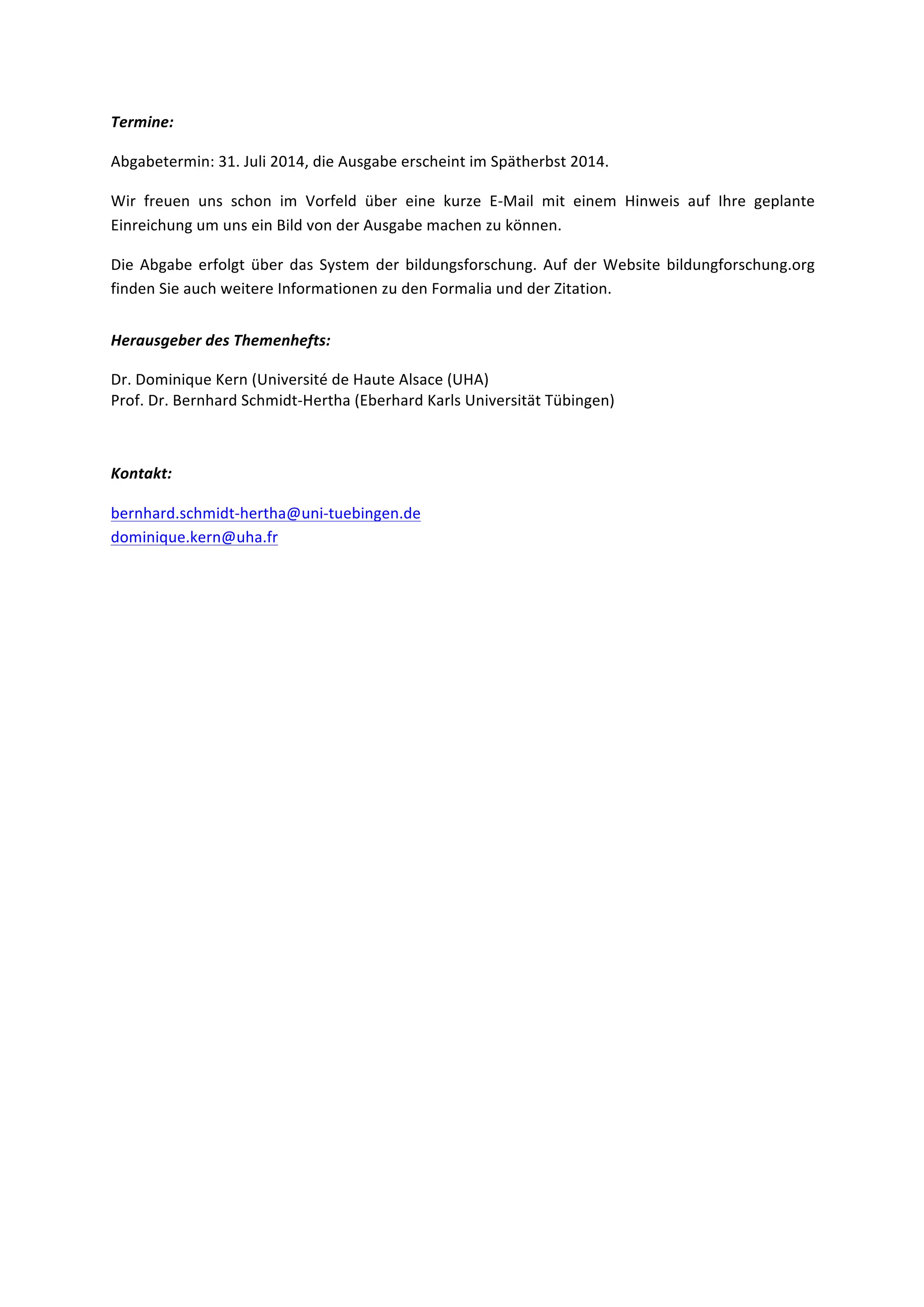 Termine:	
  	
  
Abgabetermin:	
  31.	
  Juli	
  2014,	
  die	
  Ausgabe	
  erscheint	
  im	
  Spätherbst	
  2014.	
  	
  
Wir	
   freuen	
   uns	
   schon	
   im	
   Vorfeld	
   über	
   eine	
   kurze	
   E-­‐Mail	
   mit	
   einem	
   Hinweis	
   auf	
   Ihre	
   geplante	
  
Einreichung	
  um	
  uns	
  ein	
  Bild	
  von	
  der	
  Ausgabe	
  machen	
  zu	
  können.	
  	
  
Die	
  Abgabe	
  erfolgt	
  über	
  das	
  System	
  der	
  bildungsforschung.	
  Auf	
  der	
  Website	
  bildungforschung.org	
  
finden	
  Sie	
  auch	
  weitere	
  Informationen	
  zu	
  den	
  Formalia	
  und	
  der	
  Zitation.	
  	
  
Herausgeber	
  des	
  Themenhefts:	
  	
  
Dr.	
  Dominique	
  Kern	
  (Université	
  de	
  Haute	
  Alsace	
  (UHA)	
   	
  
Prof.	
  Dr.	
  Bernhard	
  Schmidt-­‐Hertha	
  (Eberhard	
  Karls	
  Universität	
  Tübingen)	
  
	
  
Kontakt:	
  
bernhard.schmidt-­‐hertha@uni-­‐tuebingen.de	
  
dominique.kern@uha.fr	
  
	
  
 