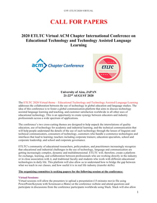 CFP: ETLTC2020-VIRTUAL
1
CALL FOR PAPERS
2020 ETLTC Virtual ACM Chapter International Conference on
Educational Technology and Technology Assisted Language
Learning
University of Aizu, JAPAN
21-22nd
AUGUST 2020
The ETLTC 2020-Virtual theme – Educational Technology and Technology Assisted Language Learning
addresses the collaboration between the use of technology in global education and language studies. The
idea of this conference is to foster a global communication platform that aims to discuss technology
assisted language learning and teaching, and customer satisfaction worldwide in all other uses of
educational technology. This is an opportunity to create synergy between educators and industry
professionals across a wide spectrum of applications.
The conference’s two cross-cutting themes are designed to help unpack the interrelations of quality
education, use of technology for academic and industrial learning, and the technical communication that
will help people understand the details of the use of such technology through the lenses of linguists and
technical communicators, consumers of technology, customers who handle e-commerce technologies and
interfaces that lead to learning; teachers including corporate trainers; education specialists, school and
corporate leadership, and school and corporate governance.
ETLTC's community of educational researchers, policymakers, and practitioners increasingly recognize
that educational and industrial challenges in the use of technology, language and communication are
getting increasingly complex, dynamic and multidimensional. ETLTC will, therefore, create a platform
for exchange, learning, and collaboration between professionals who are working directly in the industry
or in close association with it, and traditional faculty and students who work with different educational
technologies in daily life. This platform will also allow us to understand how to bridge the gap between
what we teach in our classes, and how useful it is in real life industry (transfer skills).
The organizing committee is seeking papers for the following session at the conference:
Virtual Sessions:
Virtual sessions will allow the presenters to upload a presentation (15-minutes movie file using
PowerPoint/Keynote with Screencast-o-Matic) at the conference website and attend questions and
participate in discussions from the conference participants worldwide using Slack. Slack will also allow
 