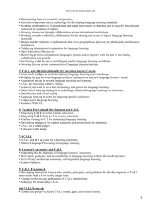 CFP: ETLTC2020-VIRTUAL
3
• Harmonizing theories, research, and practice.
• Free/shareware/open source technology for developing language learning materials.
• Working collaboratively to disseminate and adapt innovations so that they can be used by practitioners
separated by location or culture.
• Growing innovation through collaborations across international institutions.
• Working towards worldwide collaboration for the sharing and re-use of digital language learning
materials.
• Design and development of applications that cross geographical, physical, psychological, and financial
boundaries.
• Catalyzing international cooperation for language learning.
• Open Educational Resources.
• Identifying priorities of particular languages, groups and/or regions, with the aim of increasing
collaboration and growth.
• Facilitating wider access to multilingual quality language learning worldwide.
• Growing diverse online communities of language learners/teachers.
5) CALL and Multidisciplinarity for targeting learners’ needs
• From needs analysis to multidisciplinary language learning materials design.
• Bridging the gap between language teachers’ perspectives and new language learners’ needs.
• Augmented reality in second language teaching and learning.
• CALL for matching learners’ minds.
• Learners just want to have fun: technology and games for language learning.
• Game-based learning strategies in technology-enhanced language learning environments.
• Gamification and virtual reality.
• Language learning systems for targeting specific audiences.
• Corpus-aided language learning.
• Semantic Web 3.0.
6) Teacher Professional Development and CALL
• Integrating CALL in initial teacher education.
• Integrating CALL from k-12 to tertiary education.
• Teacher training in ICT for enhancing language learning.
• Developing strategies for teacher education and professional development.
• CALL on a small budget.
• Extra-curricular study.
7) ICALL
• ICALL and ITS systems for e-learning platforms.
• Natural Language Processing in language learning.
8) Learner's Autonomy and CALL
• Supporting the development of language learners’ autonomy.
• Motivation, guidance, and accountability in language learning without the teacher present.
• Self-efficacy and learner autonomy, self-regulated language learning.
• Learner behavior.
9) CALL Framework
• Developing theoretical frameworks, models, principles, and guidelines for the development of CALL
innovations with a view to the longer term.
• Changes to the use and application of CALL terminology.
• Pedagogy for developing CALL.
10) CALL Research
• Current and perceived future CALL trends, gaps, and research needs.
 