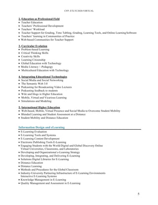 CFP: ETLTC2020-VIRTUAL
5
2. Education as Professional Field
• Teacher Education
• Teachers’ Professional Development
• Teachers’ Workload
• Teacher Support for Grading, Time Tabling, Grading, Learning Tools, and Online LearningSoftware
• Teachers’ learning in Communities of Practice
• Web-based Communities for Teacher Support
3. Curricular Evolution
• Problem-based Learning
• Critical Thinking Skills
• Creativity Skills
• Learning Citizenship
• Global Education with Technology
• Media Literacy / -Pedagogy
• Multicultural Education with Technology
4. Integrating Educational Technologies
• Social Media and Social Networking
• The Semantic Web 3.0
• Podcasting for Broadcasting Video Lectures
• Podcasting feedback to students
• Wiki and blogs in Higher Education
• Mobile, Virtual and Vicarious Learning
• Simulations and Modeling
5. International Higher Education
• Web-based, Mobile, Virtual Presence and Social Media to Overcome Student Mobility
• Blended Learning and Student Assessment at a Distance
• Student Mobility and Distance Education
Information Design and eLearning
• E-Learning Evaluation
• E-Learning Tools and Systems
• E-Learning Content Development
• Electronic Publishing Tools E-Learning
• Engaging Students with the World Digital and Global Discovery Online
Virtual Universities, Classrooms, and Laboratories
• Developing and Organizational e-Learning Strategy
• Developing, Integrating, and Delivering E-Learning
• Solutions Digital Libraries for E-Learning
• Distance Education
• Distance Learning
• Methods and Procedures for the Global Classroom
• Industry-University Partnering Infrastructure of E-Learning Environments
Interactive E-Learning Systems
• Knowledge Management in E-Learning
• Quality Management and Assessment in E-Learning
 