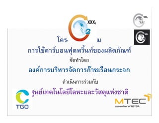 โครงการสงเสรม
          โ      ส ส ิ
การใชคารบอนฟุตพริ้นทของผลิตภัณฑ
               ุ
              จัดทําโดย
องคการบรหารจดการกาซเรอนกระจก
องคการบริหารจัดการกาซเรือนกระจก
           ดําเนินการรวมกับ
ศูนยเทคโนโลยีโลหะและวัสดุแหงชาติ
 