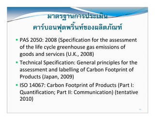 มาตรฐานการประเมิน
     คารบอนฟุตพริ้นทของผลิตภัณฑ
PAS 2050: 2008 (Specification for the assessment 
of the life cycle greenhouse gas emissions of 
goods and services (U.K., 2008)
    d      d     i    (U K 2008)
Technical Specification: General principles for the 
assessment and labelling of Carbon Footprint of 
                 d l b ll   f    b               f
Products (Japan, 2009)
ISO 14067: Carbon Footprint of Products (Part I: 
Quantification; Part II: Communication) (tentative 
2010)
                                                   11
 