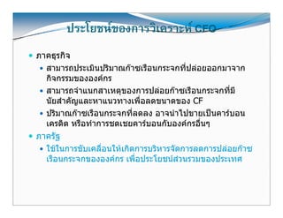 ประโยชนของการวิเคราะห CFO
ภาคธุรกิจ
  สามารถประเมนปรมาณกาซเรอนกระจกทปลอยออกมาจาก
  สามารถประเมินปริมาณกาซเรือนกระจกที่ปลอยออกมาจาก
  กิจกรรมขององคกร
  สามารถจําแนกสาเหตุุของการปลอยกาซเรือนกระจกที่มี
  นัยสําคัญและหาแนวทางเพื่อลดขนาดของ CF
  ปริมาณกาซเรือนกระจกที่ลดลง อาจนําไปขายเปนคารบอน
  เครดต หรอทาการชดเชยคารบอนกบองคกรอนๆ
  เครดิต หรือทําการชดเชยคารบอนกับองคกรอืนๆ
                                           ่
ภาครัฐ
  ใชในการขบเคลอนใหเกดการบรหารจดการลดการปลอยกาซ
  ใชในการขับเคลื่อนใหเกิดการบริหารจัดการลดการปลอยกาซ
  เรือนกระจกขององคกร เพื่อประโยชนสวนรวมของประเทศ



                                                           20
 
