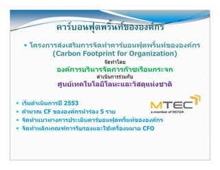 คารบอนฟุุตพริ้นทขององคกร
  โครงการสงเสริมการจัดทําคารบอนฟุตพริ้นทขององคกร
        (Carbon Footprint for Organization)
                            จัดทําโดย
           องคการบริหารจัดการกาซเรือนกระจก
                         ดําเนินการรวมกับ
            ศูนยเทคโนโลยีโลหะและวัสดุแหงชาติ

เริ่มดําเนินการป 2553
คํานวณ CF ขององคกรนํารอง 5 ราย
จัดทําแนวทางการประเมินคารบอนฟุตพริ้นทขององคกร
จัดทําหลักเกณฑการรับรองและใชเครื่องหมาย CFO



                                                       21
 